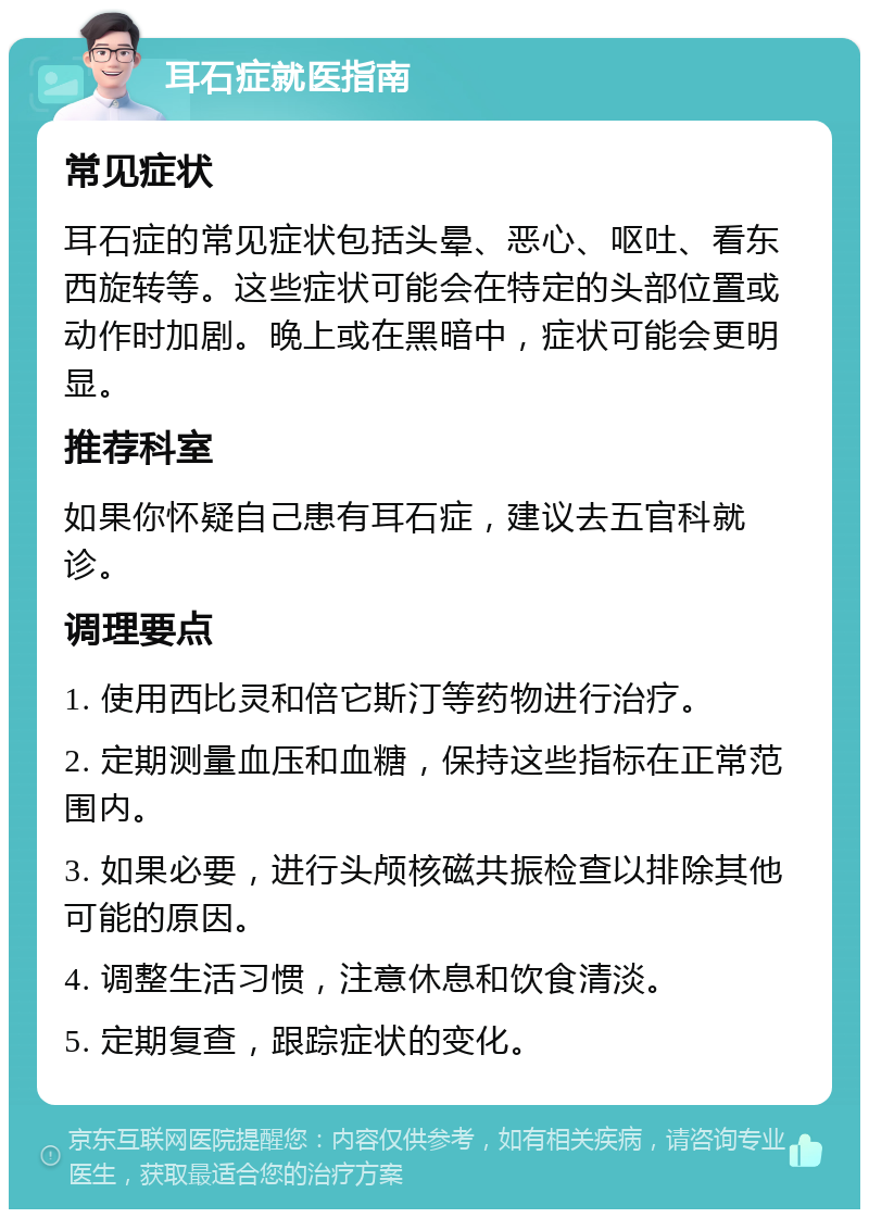 耳石症就医指南 常见症状 耳石症的常见症状包括头晕、恶心、呕吐、看东西旋转等。这些症状可能会在特定的头部位置或动作时加剧。晚上或在黑暗中，症状可能会更明显。 推荐科室 如果你怀疑自己患有耳石症，建议去五官科就诊。 调理要点 1. 使用西比灵和倍它斯汀等药物进行治疗。 2. 定期测量血压和血糖，保持这些指标在正常范围内。 3. 如果必要，进行头颅核磁共振检查以排除其他可能的原因。 4. 调整生活习惯，注意休息和饮食清淡。 5. 定期复查，跟踪症状的变化。