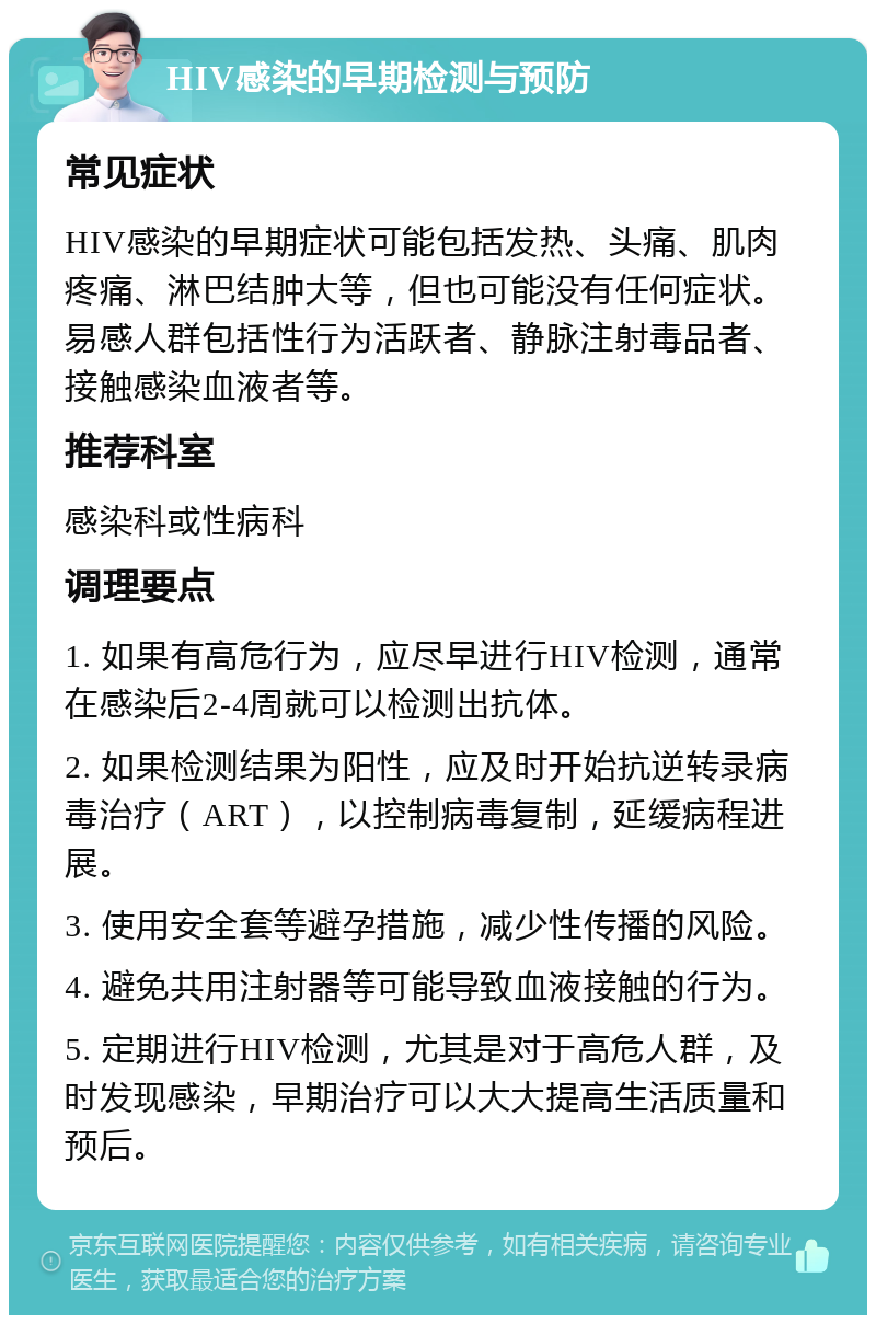 HIV感染的早期检测与预防 常见症状 HIV感染的早期症状可能包括发热、头痛、肌肉疼痛、淋巴结肿大等，但也可能没有任何症状。易感人群包括性行为活跃者、静脉注射毒品者、接触感染血液者等。 推荐科室 感染科或性病科 调理要点 1. 如果有高危行为，应尽早进行HIV检测，通常在感染后2-4周就可以检测出抗体。 2. 如果检测结果为阳性，应及时开始抗逆转录病毒治疗（ART），以控制病毒复制，延缓病程进展。 3. 使用安全套等避孕措施，减少性传播的风险。 4. 避免共用注射器等可能导致血液接触的行为。 5. 定期进行HIV检测，尤其是对于高危人群，及时发现感染，早期治疗可以大大提高生活质量和预后。