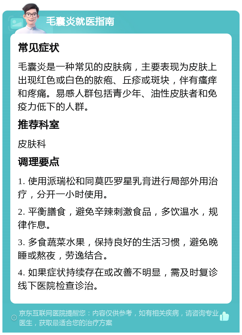 毛囊炎就医指南 常见症状 毛囊炎是一种常见的皮肤病，主要表现为皮肤上出现红色或白色的脓疱、丘疹或斑块，伴有瘙痒和疼痛。易感人群包括青少年、油性皮肤者和免疫力低下的人群。 推荐科室 皮肤科 调理要点 1. 使用派瑞松和同莫匹罗星乳膏进行局部外用治疗，分开一小时使用。 2. 平衡膳食，避免辛辣刺激食品，多饮温水，规律作息。 3. 多食蔬菜水果，保持良好的生活习惯，避免晚睡或熬夜，劳逸结合。 4. 如果症状持续存在或改善不明显，需及时复诊线下医院检查诊治。