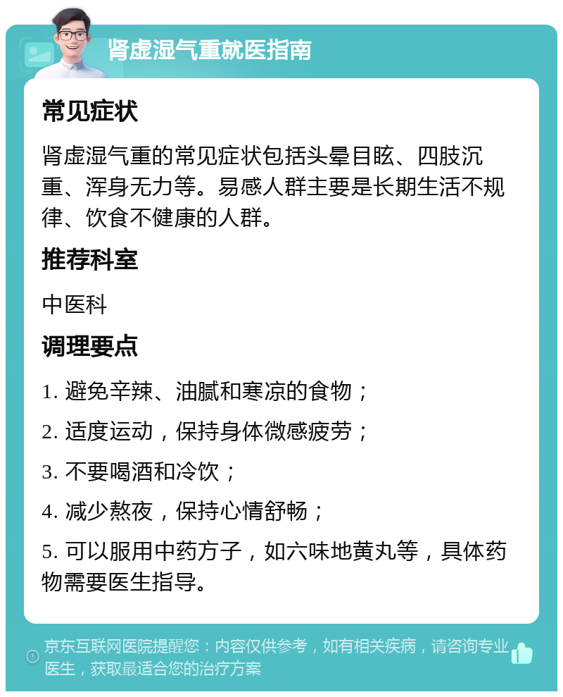 肾虚湿气重就医指南 常见症状 肾虚湿气重的常见症状包括头晕目眩、四肢沉重、浑身无力等。易感人群主要是长期生活不规律、饮食不健康的人群。 推荐科室 中医科 调理要点 1. 避免辛辣、油腻和寒凉的食物； 2. 适度运动，保持身体微感疲劳； 3. 不要喝酒和冷饮； 4. 减少熬夜，保持心情舒畅； 5. 可以服用中药方子，如六味地黄丸等，具体药物需要医生指导。