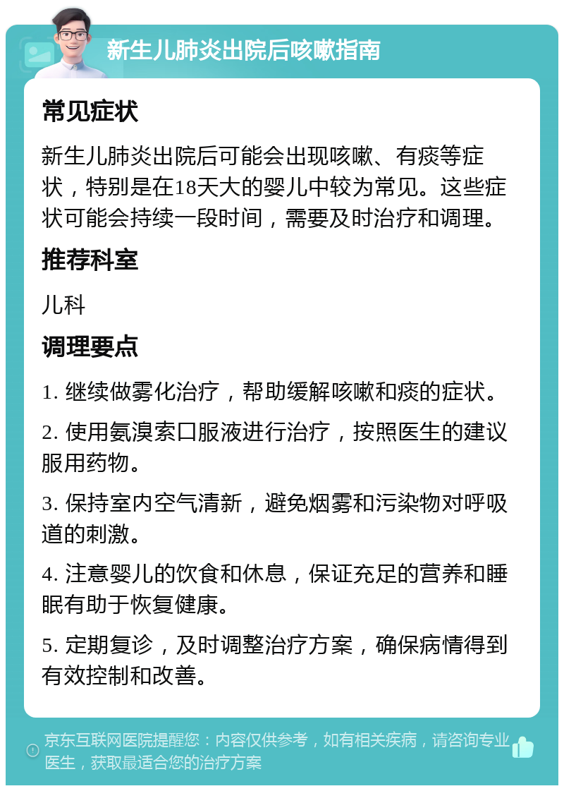 新生儿肺炎出院后咳嗽指南 常见症状 新生儿肺炎出院后可能会出现咳嗽、有痰等症状，特别是在18天大的婴儿中较为常见。这些症状可能会持续一段时间，需要及时治疗和调理。 推荐科室 儿科 调理要点 1. 继续做雾化治疗，帮助缓解咳嗽和痰的症状。 2. 使用氨溴索口服液进行治疗，按照医生的建议服用药物。 3. 保持室内空气清新，避免烟雾和污染物对呼吸道的刺激。 4. 注意婴儿的饮食和休息，保证充足的营养和睡眠有助于恢复健康。 5. 定期复诊，及时调整治疗方案，确保病情得到有效控制和改善。