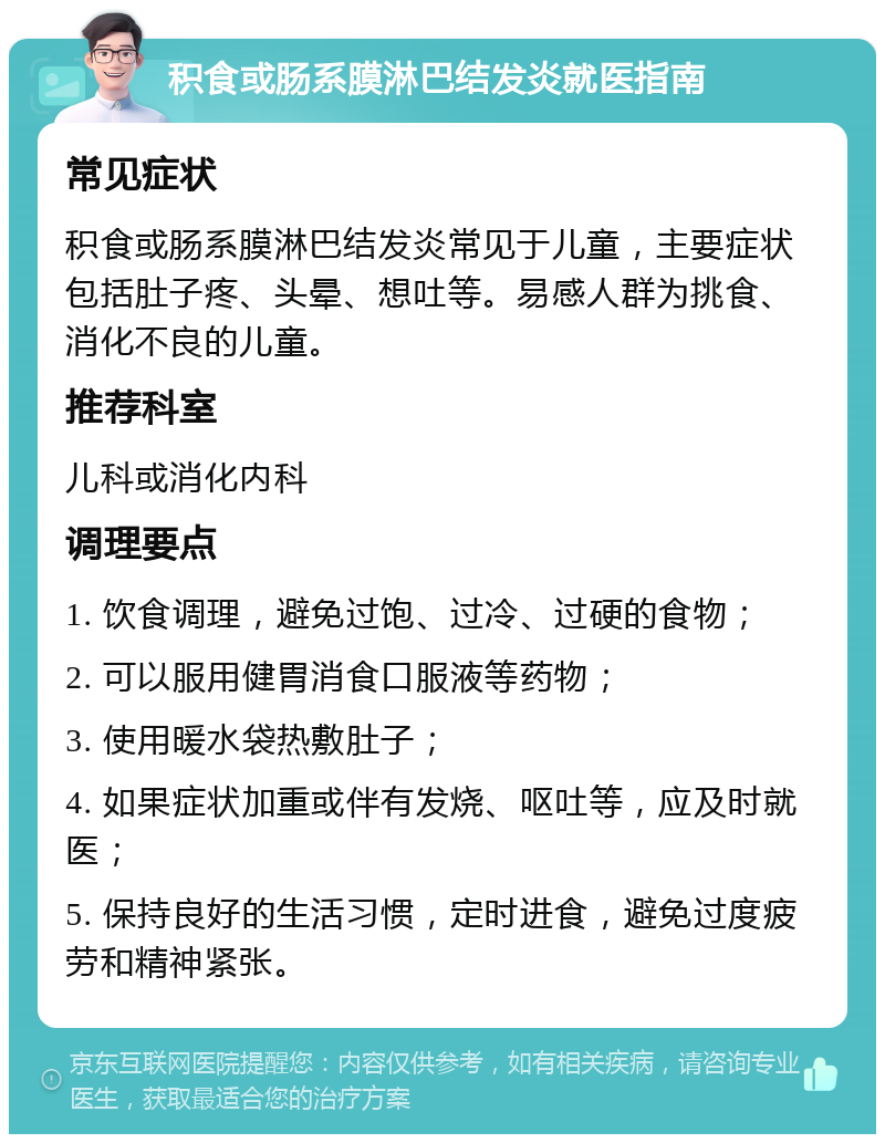 积食或肠系膜淋巴结发炎就医指南 常见症状 积食或肠系膜淋巴结发炎常见于儿童，主要症状包括肚子疼、头晕、想吐等。易感人群为挑食、消化不良的儿童。 推荐科室 儿科或消化内科 调理要点 1. 饮食调理，避免过饱、过冷、过硬的食物； 2. 可以服用健胃消食口服液等药物； 3. 使用暖水袋热敷肚子； 4. 如果症状加重或伴有发烧、呕吐等，应及时就医； 5. 保持良好的生活习惯，定时进食，避免过度疲劳和精神紧张。