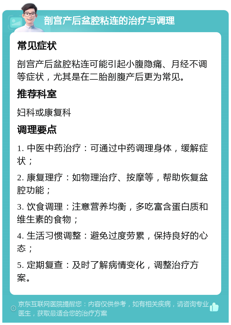 剖宫产后盆腔粘连的治疗与调理 常见症状 剖宫产后盆腔粘连可能引起小腹隐痛、月经不调等症状，尤其是在二胎剖腹产后更为常见。 推荐科室 妇科或康复科 调理要点 1. 中医中药治疗：可通过中药调理身体，缓解症状； 2. 康复理疗：如物理治疗、按摩等，帮助恢复盆腔功能； 3. 饮食调理：注意营养均衡，多吃富含蛋白质和维生素的食物； 4. 生活习惯调整：避免过度劳累，保持良好的心态； 5. 定期复查：及时了解病情变化，调整治疗方案。