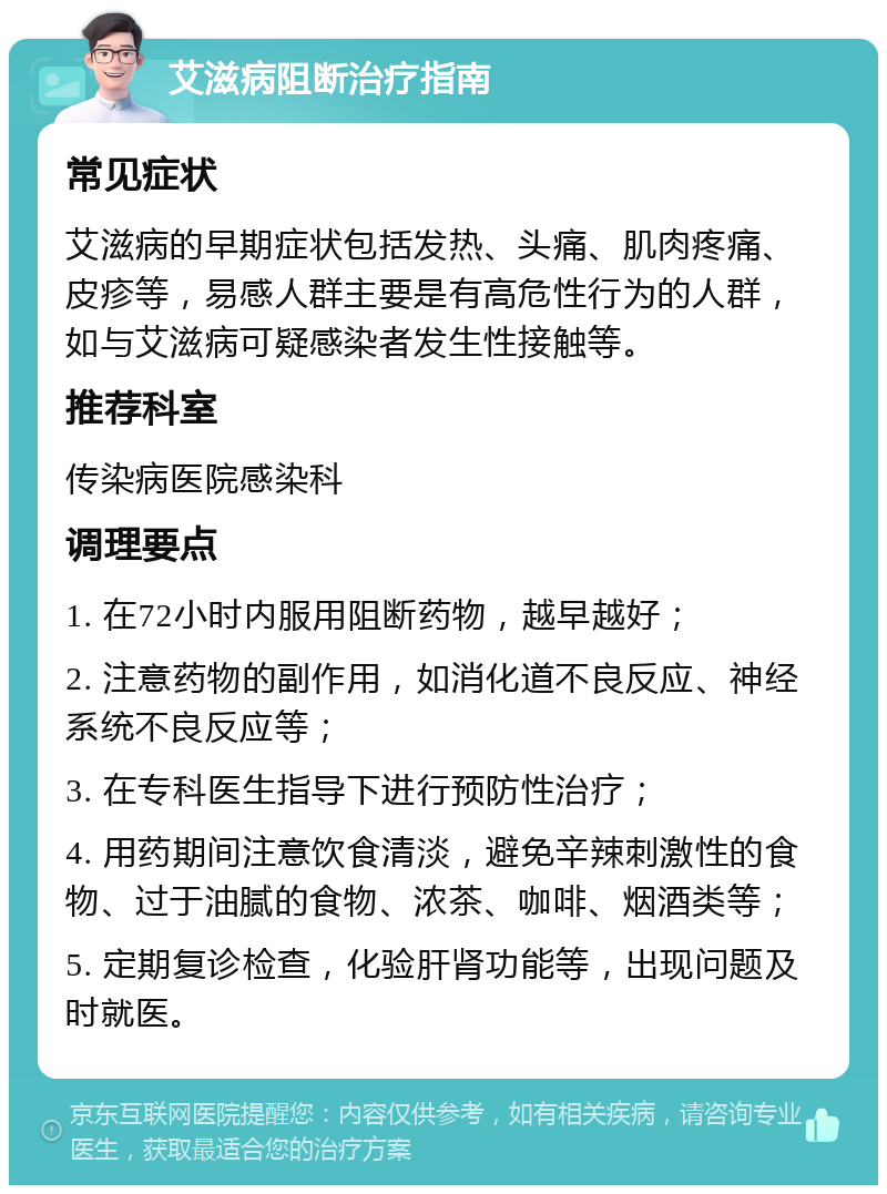 艾滋病阻断治疗指南 常见症状 艾滋病的早期症状包括发热、头痛、肌肉疼痛、皮疹等，易感人群主要是有高危性行为的人群，如与艾滋病可疑感染者发生性接触等。 推荐科室 传染病医院感染科 调理要点 1. 在72小时内服用阻断药物，越早越好； 2. 注意药物的副作用，如消化道不良反应、神经系统不良反应等； 3. 在专科医生指导下进行预防性治疗； 4. 用药期间注意饮食清淡，避免辛辣刺激性的食物、过于油腻的食物、浓茶、咖啡、烟酒类等； 5. 定期复诊检查，化验肝肾功能等，出现问题及时就医。