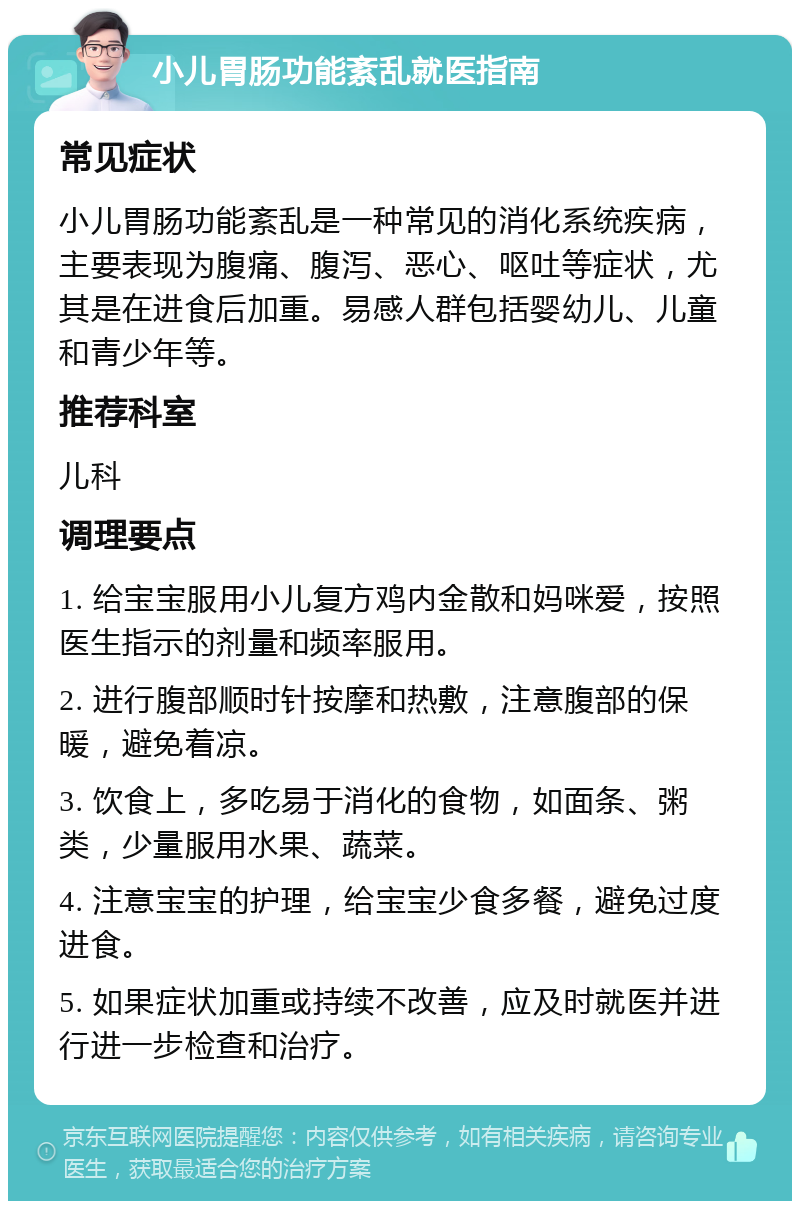 小儿胃肠功能紊乱就医指南 常见症状 小儿胃肠功能紊乱是一种常见的消化系统疾病，主要表现为腹痛、腹泻、恶心、呕吐等症状，尤其是在进食后加重。易感人群包括婴幼儿、儿童和青少年等。 推荐科室 儿科 调理要点 1. 给宝宝服用小儿复方鸡内金散和妈咪爱，按照医生指示的剂量和频率服用。 2. 进行腹部顺时针按摩和热敷，注意腹部的保暖，避免着凉。 3. 饮食上，多吃易于消化的食物，如面条、粥类，少量服用水果、蔬菜。 4. 注意宝宝的护理，给宝宝少食多餐，避免过度进食。 5. 如果症状加重或持续不改善，应及时就医并进行进一步检查和治疗。