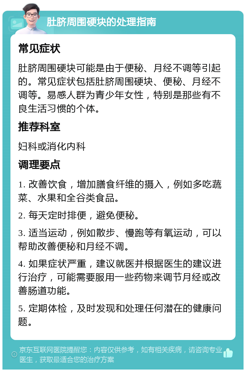 肚脐周围硬块的处理指南 常见症状 肚脐周围硬块可能是由于便秘、月经不调等引起的。常见症状包括肚脐周围硬块、便秘、月经不调等。易感人群为青少年女性，特别是那些有不良生活习惯的个体。 推荐科室 妇科或消化内科 调理要点 1. 改善饮食，增加膳食纤维的摄入，例如多吃蔬菜、水果和全谷类食品。 2. 每天定时排便，避免便秘。 3. 适当运动，例如散步、慢跑等有氧运动，可以帮助改善便秘和月经不调。 4. 如果症状严重，建议就医并根据医生的建议进行治疗，可能需要服用一些药物来调节月经或改善肠道功能。 5. 定期体检，及时发现和处理任何潜在的健康问题。