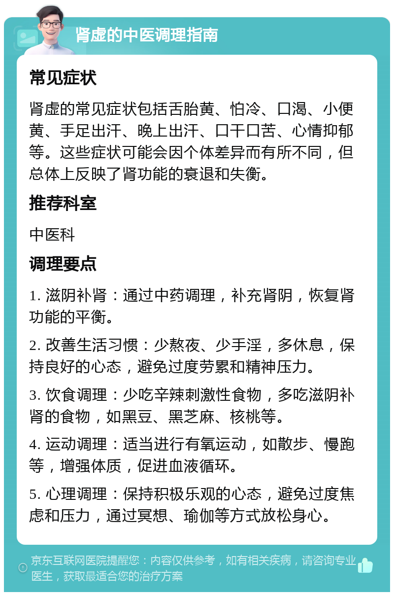 肾虚的中医调理指南 常见症状 肾虚的常见症状包括舌胎黄、怕冷、口渴、小便黄、手足出汗、晚上出汗、口干口苦、心情抑郁等。这些症状可能会因个体差异而有所不同，但总体上反映了肾功能的衰退和失衡。 推荐科室 中医科 调理要点 1. 滋阴补肾：通过中药调理，补充肾阴，恢复肾功能的平衡。 2. 改善生活习惯：少熬夜、少手淫，多休息，保持良好的心态，避免过度劳累和精神压力。 3. 饮食调理：少吃辛辣刺激性食物，多吃滋阴补肾的食物，如黑豆、黑芝麻、核桃等。 4. 运动调理：适当进行有氧运动，如散步、慢跑等，增强体质，促进血液循环。 5. 心理调理：保持积极乐观的心态，避免过度焦虑和压力，通过冥想、瑜伽等方式放松身心。