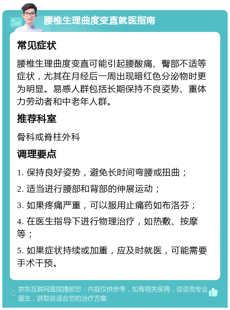 腰椎生理曲度变直就医指南 常见症状 腰椎生理曲度变直可能引起腰酸痛、臀部不适等症状，尤其在月经后一周出现暗红色分泌物时更为明显。易感人群包括长期保持不良姿势、重体力劳动者和中老年人群。 推荐科室 骨科或脊柱外科 调理要点 1. 保持良好姿势，避免长时间弯腰或扭曲； 2. 适当进行腰部和背部的伸展运动； 3. 如果疼痛严重，可以服用止痛药如布洛芬； 4. 在医生指导下进行物理治疗，如热敷、按摩等； 5. 如果症状持续或加重，应及时就医，可能需要手术干预。