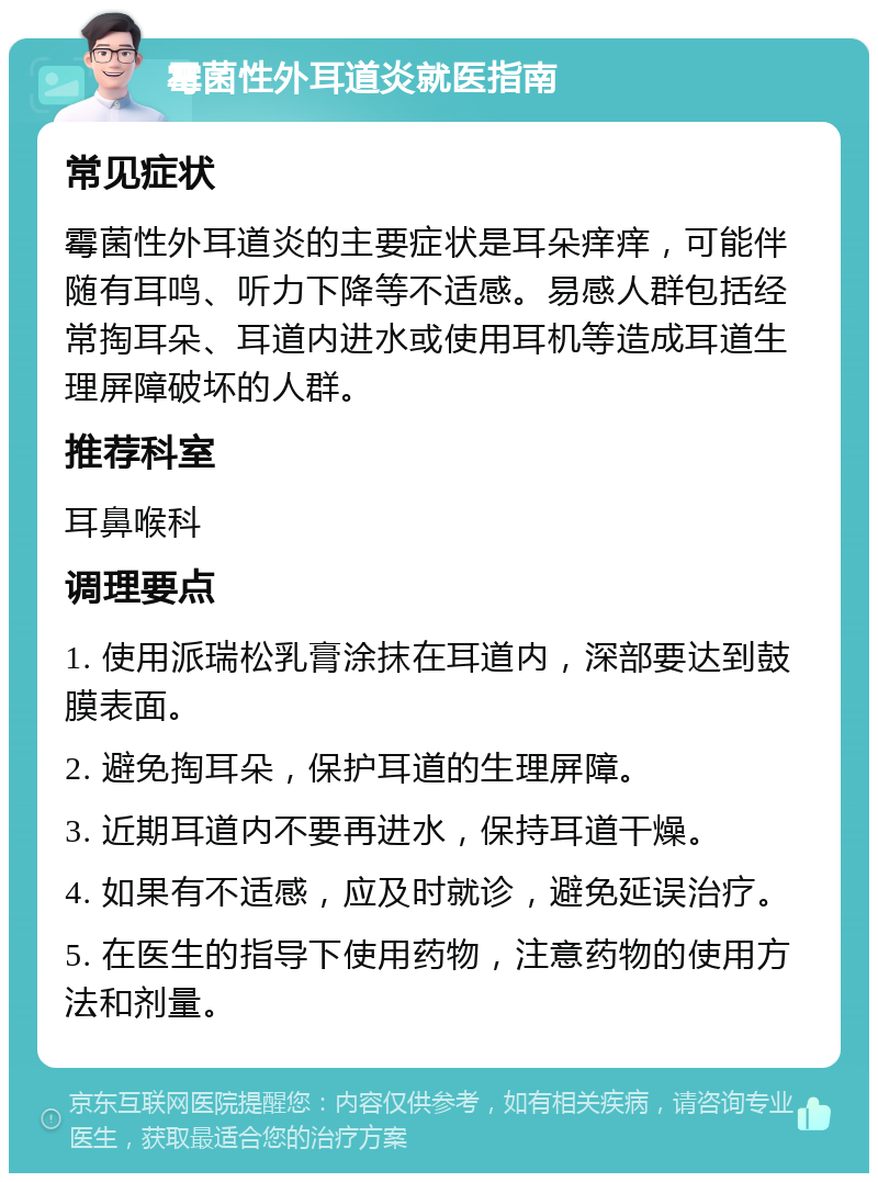 霉菌性外耳道炎就医指南 常见症状 霉菌性外耳道炎的主要症状是耳朵痒痒，可能伴随有耳鸣、听力下降等不适感。易感人群包括经常掏耳朵、耳道内进水或使用耳机等造成耳道生理屏障破坏的人群。 推荐科室 耳鼻喉科 调理要点 1. 使用派瑞松乳膏涂抹在耳道内，深部要达到鼓膜表面。 2. 避免掏耳朵，保护耳道的生理屏障。 3. 近期耳道内不要再进水，保持耳道干燥。 4. 如果有不适感，应及时就诊，避免延误治疗。 5. 在医生的指导下使用药物，注意药物的使用方法和剂量。