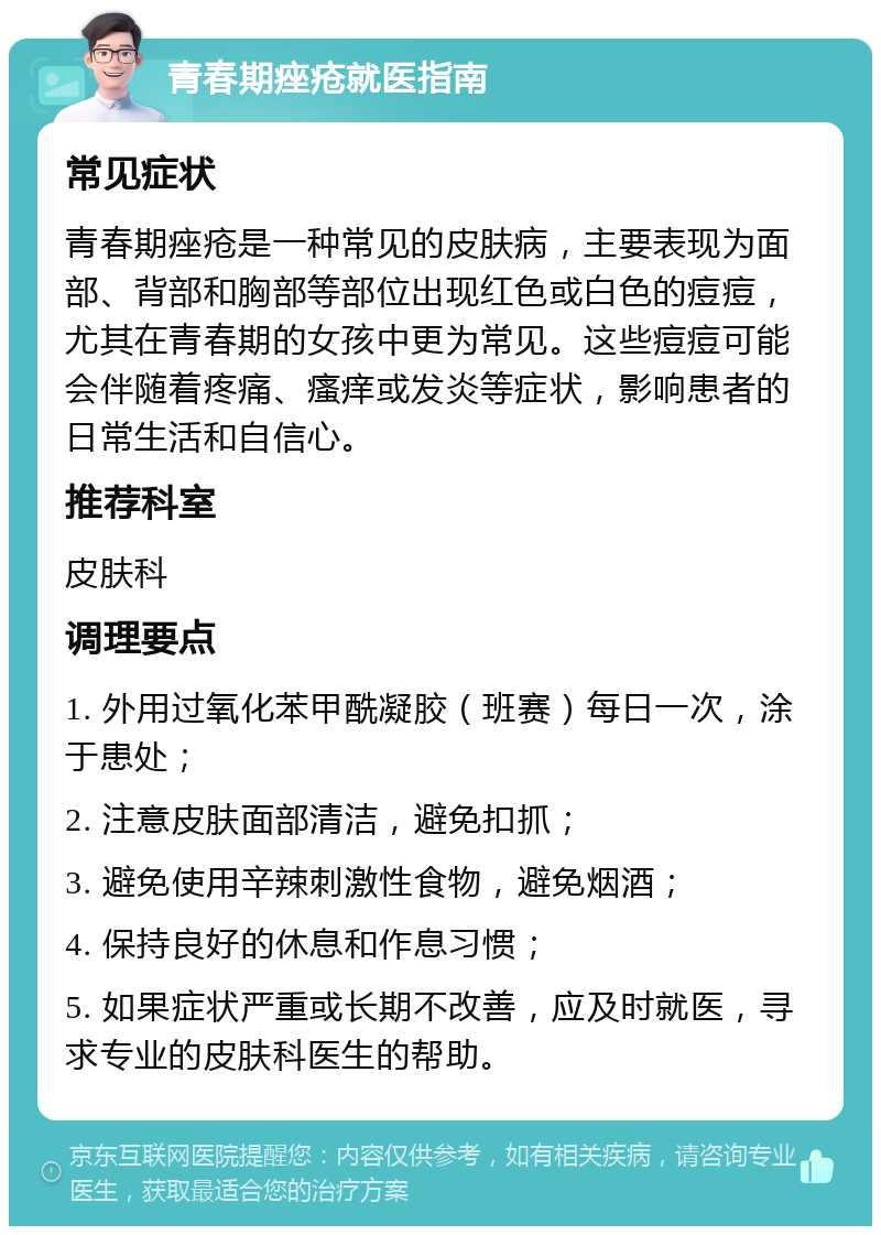 青春期痤疮就医指南 常见症状 青春期痤疮是一种常见的皮肤病，主要表现为面部、背部和胸部等部位出现红色或白色的痘痘，尤其在青春期的女孩中更为常见。这些痘痘可能会伴随着疼痛、瘙痒或发炎等症状，影响患者的日常生活和自信心。 推荐科室 皮肤科 调理要点 1. 外用过氧化苯甲酰凝胶（班赛）每日一次，涂于患处； 2. 注意皮肤面部清洁，避免扣抓； 3. 避免使用辛辣刺激性食物，避免烟酒； 4. 保持良好的休息和作息习惯； 5. 如果症状严重或长期不改善，应及时就医，寻求专业的皮肤科医生的帮助。