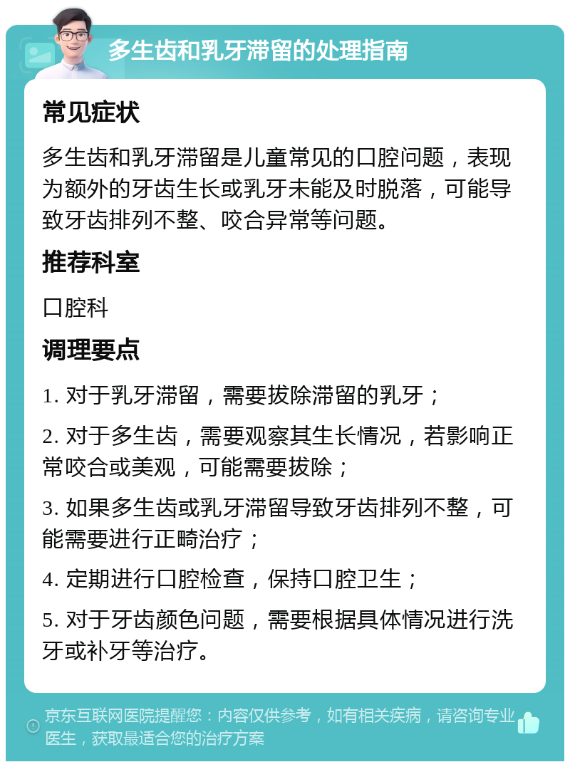 多生齿和乳牙滞留的处理指南 常见症状 多生齿和乳牙滞留是儿童常见的口腔问题，表现为额外的牙齿生长或乳牙未能及时脱落，可能导致牙齿排列不整、咬合异常等问题。 推荐科室 口腔科 调理要点 1. 对于乳牙滞留，需要拔除滞留的乳牙； 2. 对于多生齿，需要观察其生长情况，若影响正常咬合或美观，可能需要拔除； 3. 如果多生齿或乳牙滞留导致牙齿排列不整，可能需要进行正畸治疗； 4. 定期进行口腔检查，保持口腔卫生； 5. 对于牙齿颜色问题，需要根据具体情况进行洗牙或补牙等治疗。