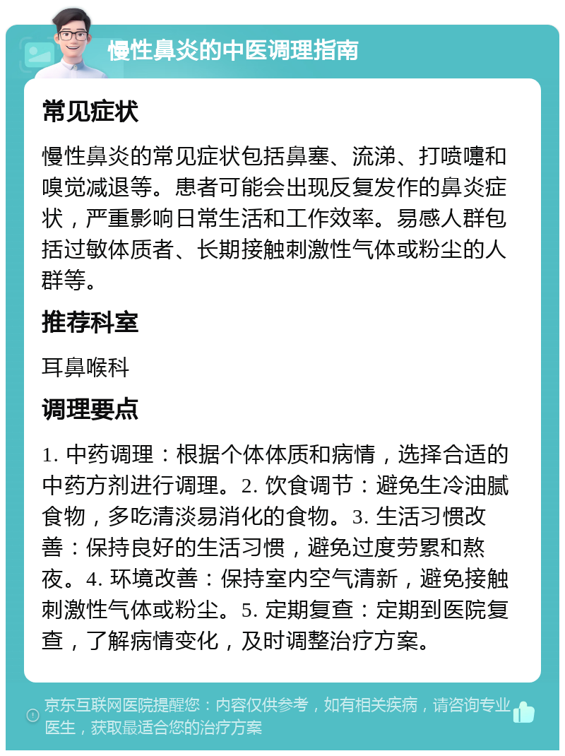 慢性鼻炎的中医调理指南 常见症状 慢性鼻炎的常见症状包括鼻塞、流涕、打喷嚏和嗅觉减退等。患者可能会出现反复发作的鼻炎症状，严重影响日常生活和工作效率。易感人群包括过敏体质者、长期接触刺激性气体或粉尘的人群等。 推荐科室 耳鼻喉科 调理要点 1. 中药调理：根据个体体质和病情，选择合适的中药方剂进行调理。2. 饮食调节：避免生冷油腻食物，多吃清淡易消化的食物。3. 生活习惯改善：保持良好的生活习惯，避免过度劳累和熬夜。4. 环境改善：保持室内空气清新，避免接触刺激性气体或粉尘。5. 定期复查：定期到医院复查，了解病情变化，及时调整治疗方案。