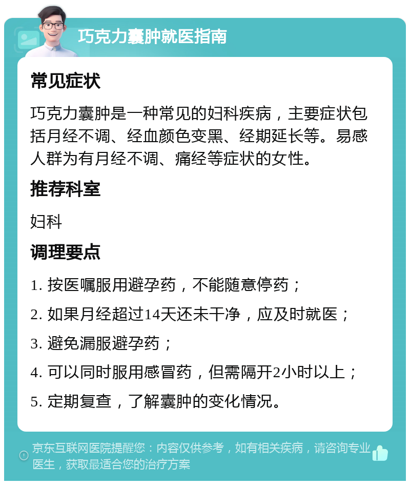 巧克力囊肿就医指南 常见症状 巧克力囊肿是一种常见的妇科疾病，主要症状包括月经不调、经血颜色变黑、经期延长等。易感人群为有月经不调、痛经等症状的女性。 推荐科室 妇科 调理要点 1. 按医嘱服用避孕药，不能随意停药； 2. 如果月经超过14天还未干净，应及时就医； 3. 避免漏服避孕药； 4. 可以同时服用感冒药，但需隔开2小时以上； 5. 定期复查，了解囊肿的变化情况。