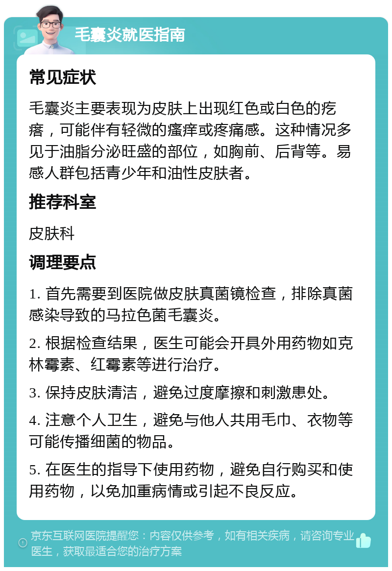 毛囊炎就医指南 常见症状 毛囊炎主要表现为皮肤上出现红色或白色的疙瘩，可能伴有轻微的瘙痒或疼痛感。这种情况多见于油脂分泌旺盛的部位，如胸前、后背等。易感人群包括青少年和油性皮肤者。 推荐科室 皮肤科 调理要点 1. 首先需要到医院做皮肤真菌镜检查，排除真菌感染导致的马拉色菌毛囊炎。 2. 根据检查结果，医生可能会开具外用药物如克林霉素、红霉素等进行治疗。 3. 保持皮肤清洁，避免过度摩擦和刺激患处。 4. 注意个人卫生，避免与他人共用毛巾、衣物等可能传播细菌的物品。 5. 在医生的指导下使用药物，避免自行购买和使用药物，以免加重病情或引起不良反应。