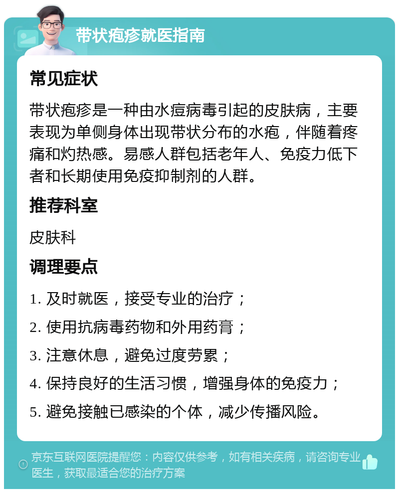 带状疱疹就医指南 常见症状 带状疱疹是一种由水痘病毒引起的皮肤病，主要表现为单侧身体出现带状分布的水疱，伴随着疼痛和灼热感。易感人群包括老年人、免疫力低下者和长期使用免疫抑制剂的人群。 推荐科室 皮肤科 调理要点 1. 及时就医，接受专业的治疗； 2. 使用抗病毒药物和外用药膏； 3. 注意休息，避免过度劳累； 4. 保持良好的生活习惯，增强身体的免疫力； 5. 避免接触已感染的个体，减少传播风险。