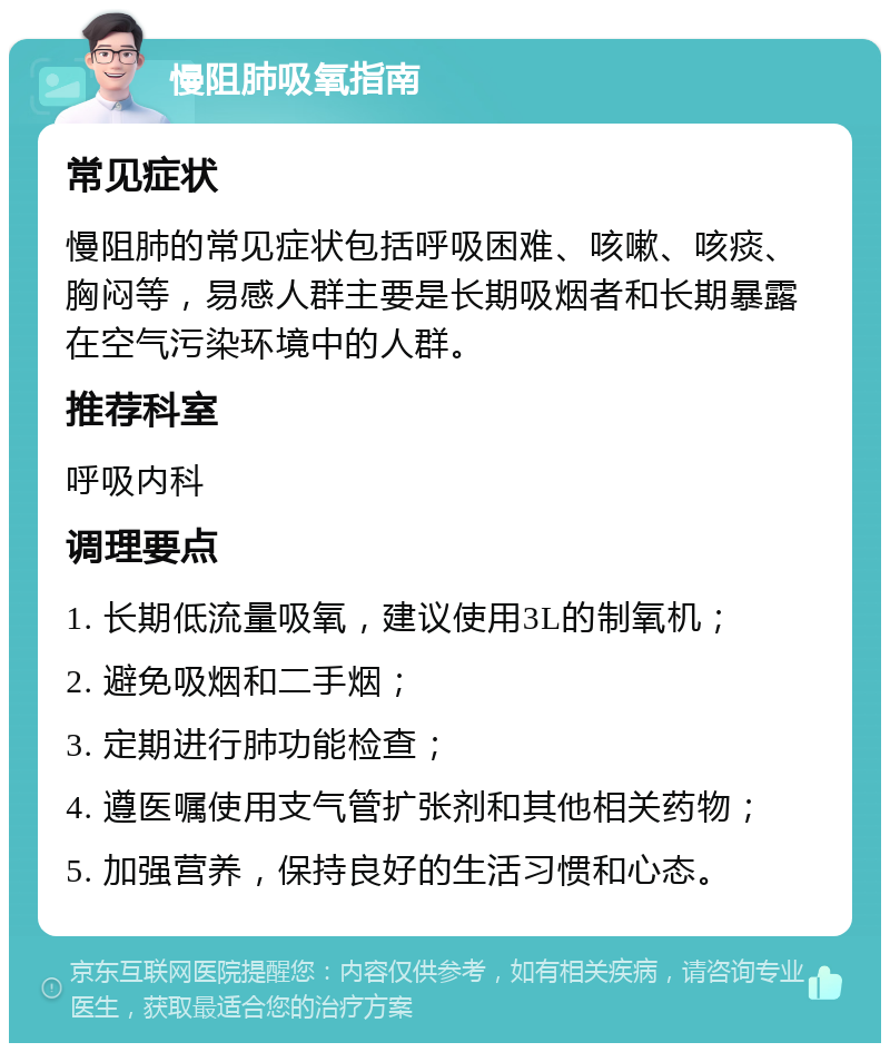 慢阻肺吸氧指南 常见症状 慢阻肺的常见症状包括呼吸困难、咳嗽、咳痰、胸闷等，易感人群主要是长期吸烟者和长期暴露在空气污染环境中的人群。 推荐科室 呼吸内科 调理要点 1. 长期低流量吸氧，建议使用3L的制氧机； 2. 避免吸烟和二手烟； 3. 定期进行肺功能检查； 4. 遵医嘱使用支气管扩张剂和其他相关药物； 5. 加强营养，保持良好的生活习惯和心态。