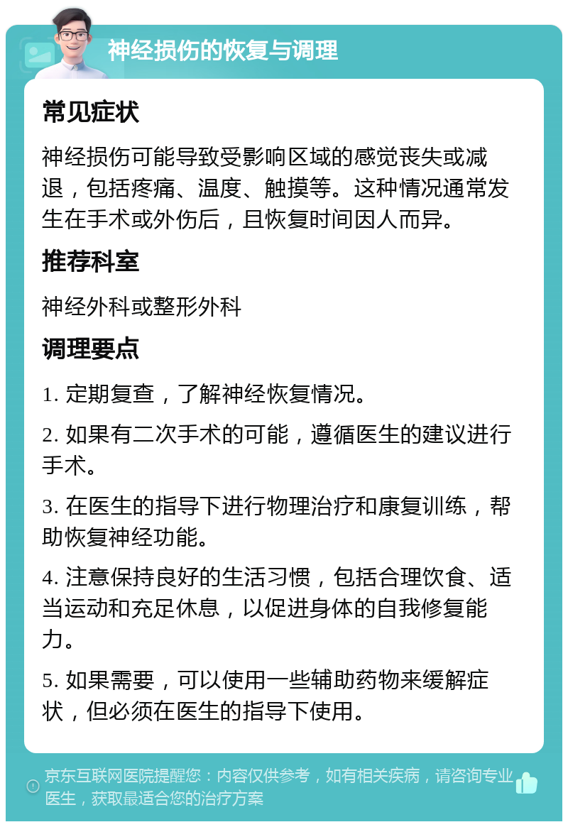 神经损伤的恢复与调理 常见症状 神经损伤可能导致受影响区域的感觉丧失或减退，包括疼痛、温度、触摸等。这种情况通常发生在手术或外伤后，且恢复时间因人而异。 推荐科室 神经外科或整形外科 调理要点 1. 定期复查，了解神经恢复情况。 2. 如果有二次手术的可能，遵循医生的建议进行手术。 3. 在医生的指导下进行物理治疗和康复训练，帮助恢复神经功能。 4. 注意保持良好的生活习惯，包括合理饮食、适当运动和充足休息，以促进身体的自我修复能力。 5. 如果需要，可以使用一些辅助药物来缓解症状，但必须在医生的指导下使用。