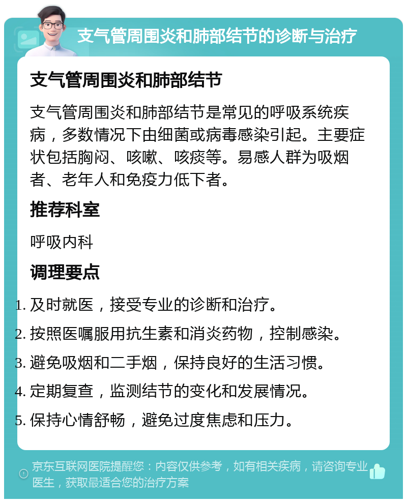 支气管周围炎和肺部结节的诊断与治疗 支气管周围炎和肺部结节 支气管周围炎和肺部结节是常见的呼吸系统疾病，多数情况下由细菌或病毒感染引起。主要症状包括胸闷、咳嗽、咳痰等。易感人群为吸烟者、老年人和免疫力低下者。 推荐科室 呼吸内科 调理要点 及时就医，接受专业的诊断和治疗。 按照医嘱服用抗生素和消炎药物，控制感染。 避免吸烟和二手烟，保持良好的生活习惯。 定期复查，监测结节的变化和发展情况。 保持心情舒畅，避免过度焦虑和压力。