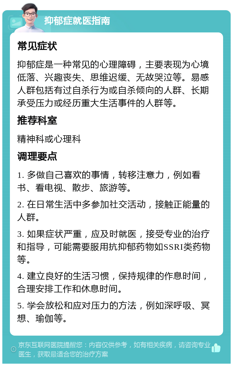 抑郁症就医指南 常见症状 抑郁症是一种常见的心理障碍，主要表现为心境低落、兴趣丧失、思维迟缓、无故哭泣等。易感人群包括有过自杀行为或自杀倾向的人群、长期承受压力或经历重大生活事件的人群等。 推荐科室 精神科或心理科 调理要点 1. 多做自己喜欢的事情，转移注意力，例如看书、看电视、散步、旅游等。 2. 在日常生活中多参加社交活动，接触正能量的人群。 3. 如果症状严重，应及时就医，接受专业的治疗和指导，可能需要服用抗抑郁药物如SSRI类药物等。 4. 建立良好的生活习惯，保持规律的作息时间，合理安排工作和休息时间。 5. 学会放松和应对压力的方法，例如深呼吸、冥想、瑜伽等。