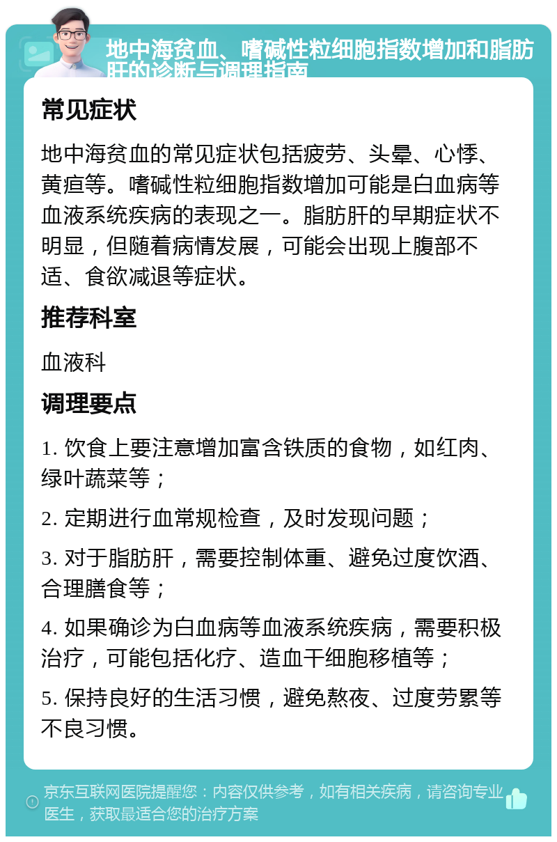 地中海贫血、嗜碱性粒细胞指数增加和脂肪肝的诊断与调理指南 常见症状 地中海贫血的常见症状包括疲劳、头晕、心悸、黄疸等。嗜碱性粒细胞指数增加可能是白血病等血液系统疾病的表现之一。脂肪肝的早期症状不明显，但随着病情发展，可能会出现上腹部不适、食欲减退等症状。 推荐科室 血液科 调理要点 1. 饮食上要注意增加富含铁质的食物，如红肉、绿叶蔬菜等； 2. 定期进行血常规检查，及时发现问题； 3. 对于脂肪肝，需要控制体重、避免过度饮酒、合理膳食等； 4. 如果确诊为白血病等血液系统疾病，需要积极治疗，可能包括化疗、造血干细胞移植等； 5. 保持良好的生活习惯，避免熬夜、过度劳累等不良习惯。