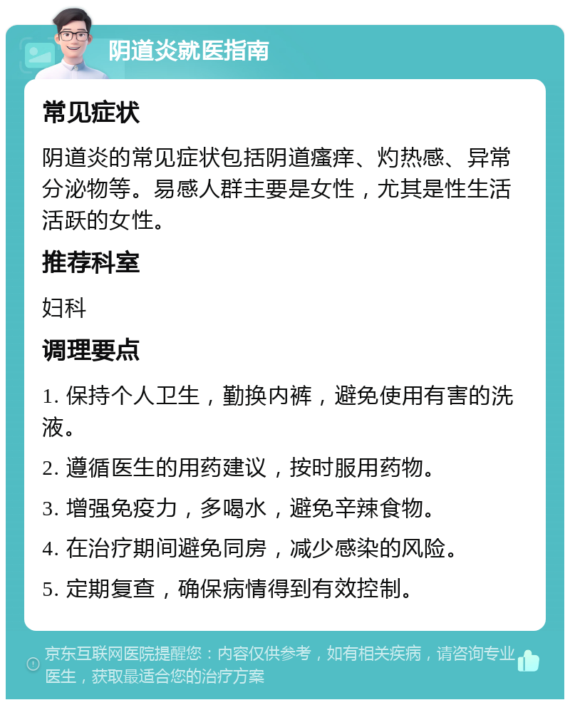 阴道炎就医指南 常见症状 阴道炎的常见症状包括阴道瘙痒、灼热感、异常分泌物等。易感人群主要是女性，尤其是性生活活跃的女性。 推荐科室 妇科 调理要点 1. 保持个人卫生，勤换内裤，避免使用有害的洗液。 2. 遵循医生的用药建议，按时服用药物。 3. 增强免疫力，多喝水，避免辛辣食物。 4. 在治疗期间避免同房，减少感染的风险。 5. 定期复查，确保病情得到有效控制。