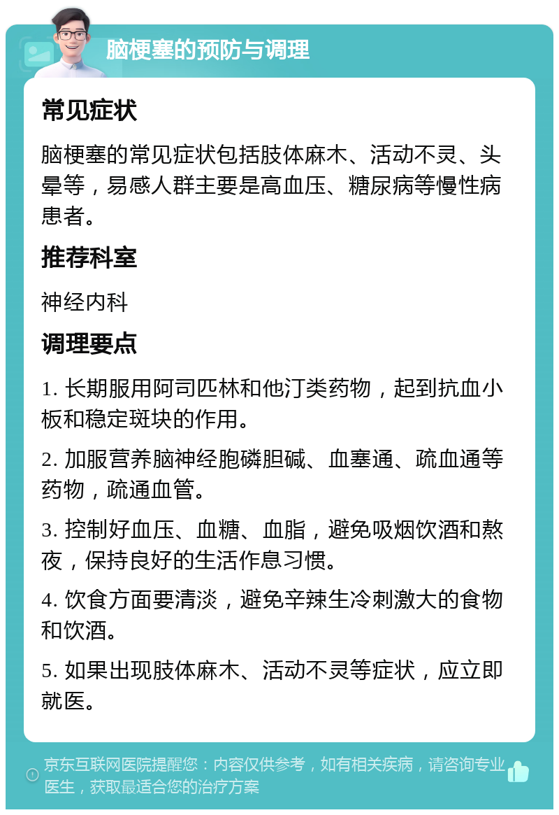 脑梗塞的预防与调理 常见症状 脑梗塞的常见症状包括肢体麻木、活动不灵、头晕等，易感人群主要是高血压、糖尿病等慢性病患者。 推荐科室 神经内科 调理要点 1. 长期服用阿司匹林和他汀类药物，起到抗血小板和稳定斑块的作用。 2. 加服营养脑神经胞磷胆碱、血塞通、疏血通等药物，疏通血管。 3. 控制好血压、血糖、血脂，避免吸烟饮酒和熬夜，保持良好的生活作息习惯。 4. 饮食方面要清淡，避免辛辣生冷刺激大的食物和饮酒。 5. 如果出现肢体麻木、活动不灵等症状，应立即就医。