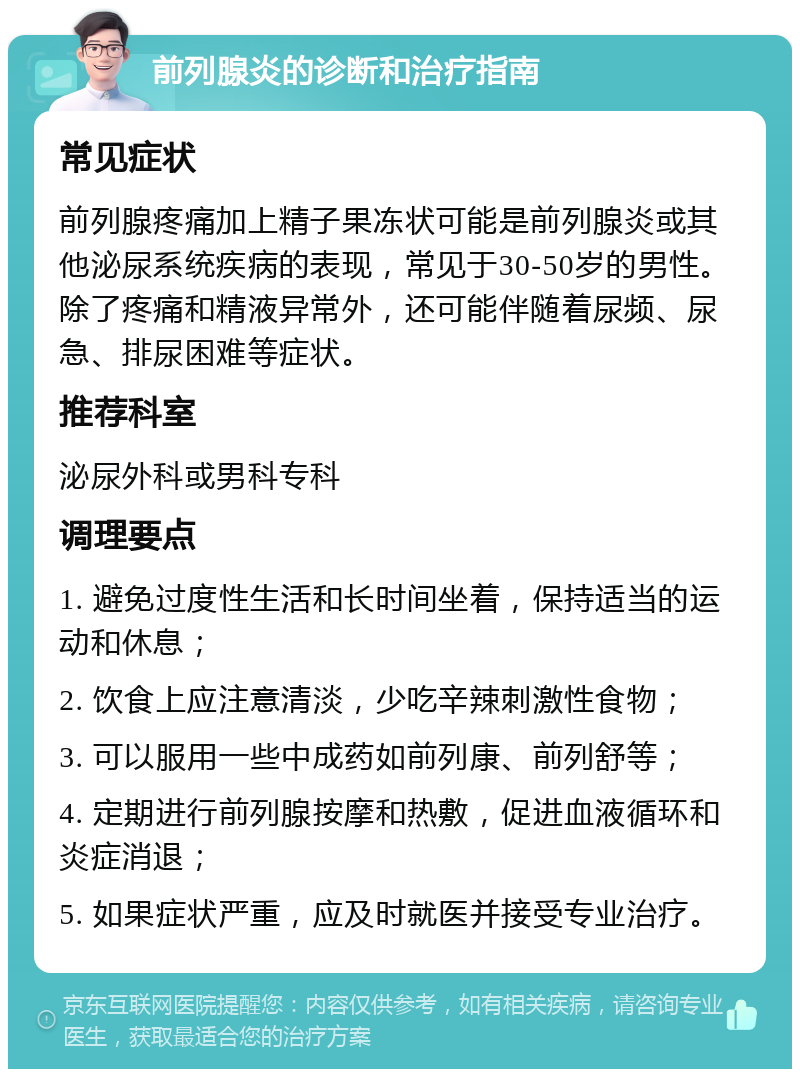 前列腺炎的诊断和治疗指南 常见症状 前列腺疼痛加上精子果冻状可能是前列腺炎或其他泌尿系统疾病的表现，常见于30-50岁的男性。除了疼痛和精液异常外，还可能伴随着尿频、尿急、排尿困难等症状。 推荐科室 泌尿外科或男科专科 调理要点 1. 避免过度性生活和长时间坐着，保持适当的运动和休息； 2. 饮食上应注意清淡，少吃辛辣刺激性食物； 3. 可以服用一些中成药如前列康、前列舒等； 4. 定期进行前列腺按摩和热敷，促进血液循环和炎症消退； 5. 如果症状严重，应及时就医并接受专业治疗。