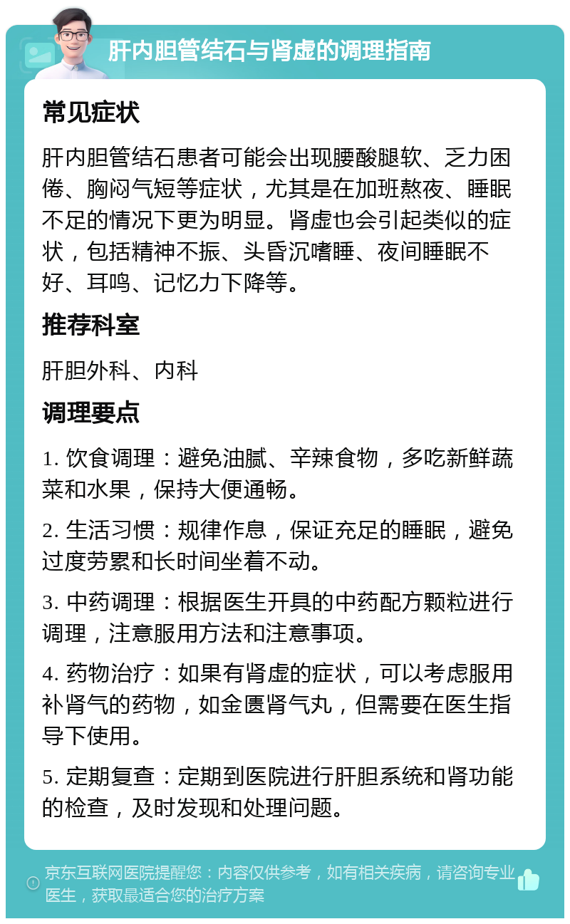 肝内胆管结石与肾虚的调理指南 常见症状 肝内胆管结石患者可能会出现腰酸腿软、乏力困倦、胸闷气短等症状，尤其是在加班熬夜、睡眠不足的情况下更为明显。肾虚也会引起类似的症状，包括精神不振、头昏沉嗜睡、夜间睡眠不好、耳鸣、记忆力下降等。 推荐科室 肝胆外科、内科 调理要点 1. 饮食调理：避免油腻、辛辣食物，多吃新鲜蔬菜和水果，保持大便通畅。 2. 生活习惯：规律作息，保证充足的睡眠，避免过度劳累和长时间坐着不动。 3. 中药调理：根据医生开具的中药配方颗粒进行调理，注意服用方法和注意事项。 4. 药物治疗：如果有肾虚的症状，可以考虑服用补肾气的药物，如金匮肾气丸，但需要在医生指导下使用。 5. 定期复查：定期到医院进行肝胆系统和肾功能的检查，及时发现和处理问题。