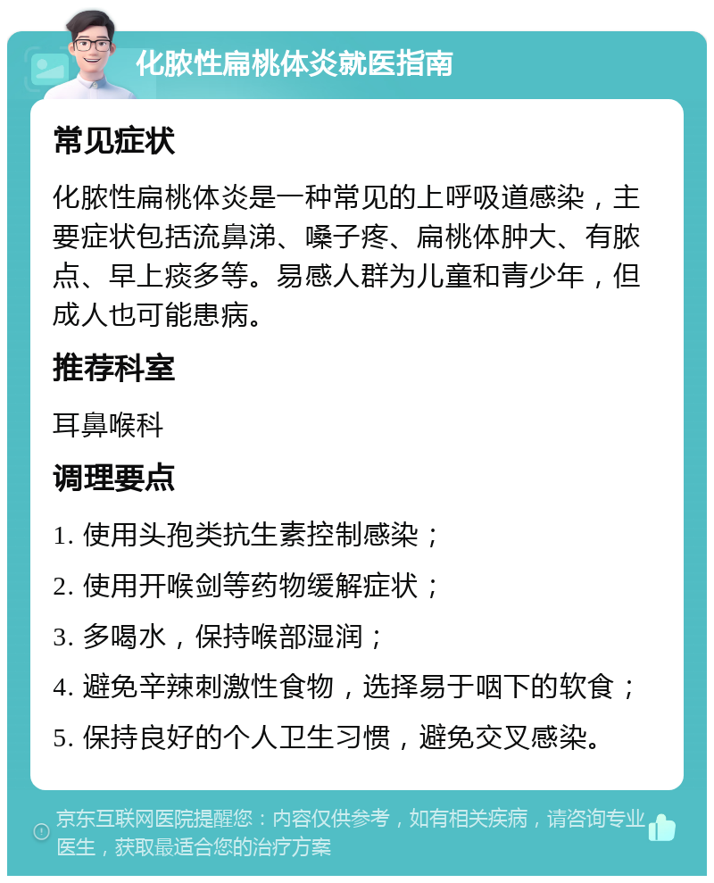 化脓性扁桃体炎就医指南 常见症状 化脓性扁桃体炎是一种常见的上呼吸道感染，主要症状包括流鼻涕、嗓子疼、扁桃体肿大、有脓点、早上痰多等。易感人群为儿童和青少年，但成人也可能患病。 推荐科室 耳鼻喉科 调理要点 1. 使用头孢类抗生素控制感染； 2. 使用开喉剑等药物缓解症状； 3. 多喝水，保持喉部湿润； 4. 避免辛辣刺激性食物，选择易于咽下的软食； 5. 保持良好的个人卫生习惯，避免交叉感染。