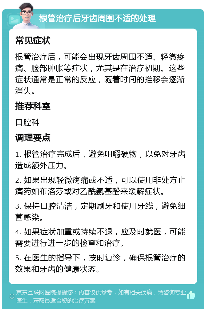 根管治疗后牙齿周围不适的处理 常见症状 根管治疗后，可能会出现牙齿周围不适、轻微疼痛、脸部肿胀等症状，尤其是在治疗初期。这些症状通常是正常的反应，随着时间的推移会逐渐消失。 推荐科室 口腔科 调理要点 1. 根管治疗完成后，避免咀嚼硬物，以免对牙齿造成额外压力。 2. 如果出现轻微疼痛或不适，可以使用非处方止痛药如布洛芬或对乙酰氨基酚来缓解症状。 3. 保持口腔清洁，定期刷牙和使用牙线，避免细菌感染。 4. 如果症状加重或持续不退，应及时就医，可能需要进行进一步的检查和治疗。 5. 在医生的指导下，按时复诊，确保根管治疗的效果和牙齿的健康状态。