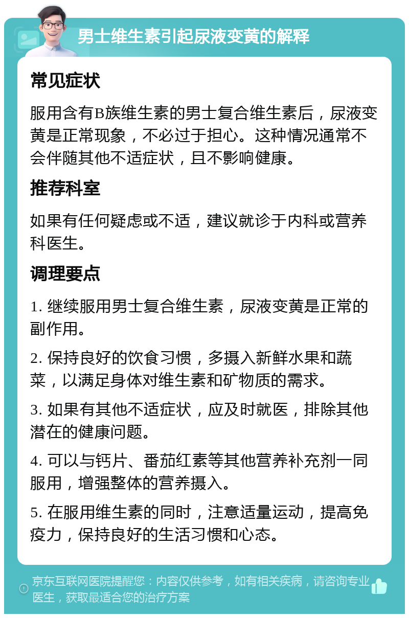 男士维生素引起尿液变黄的解释 常见症状 服用含有B族维生素的男士复合维生素后，尿液变黄是正常现象，不必过于担心。这种情况通常不会伴随其他不适症状，且不影响健康。 推荐科室 如果有任何疑虑或不适，建议就诊于内科或营养科医生。 调理要点 1. 继续服用男士复合维生素，尿液变黄是正常的副作用。 2. 保持良好的饮食习惯，多摄入新鲜水果和蔬菜，以满足身体对维生素和矿物质的需求。 3. 如果有其他不适症状，应及时就医，排除其他潜在的健康问题。 4. 可以与钙片、番茄红素等其他营养补充剂一同服用，增强整体的营养摄入。 5. 在服用维生素的同时，注意适量运动，提高免疫力，保持良好的生活习惯和心态。