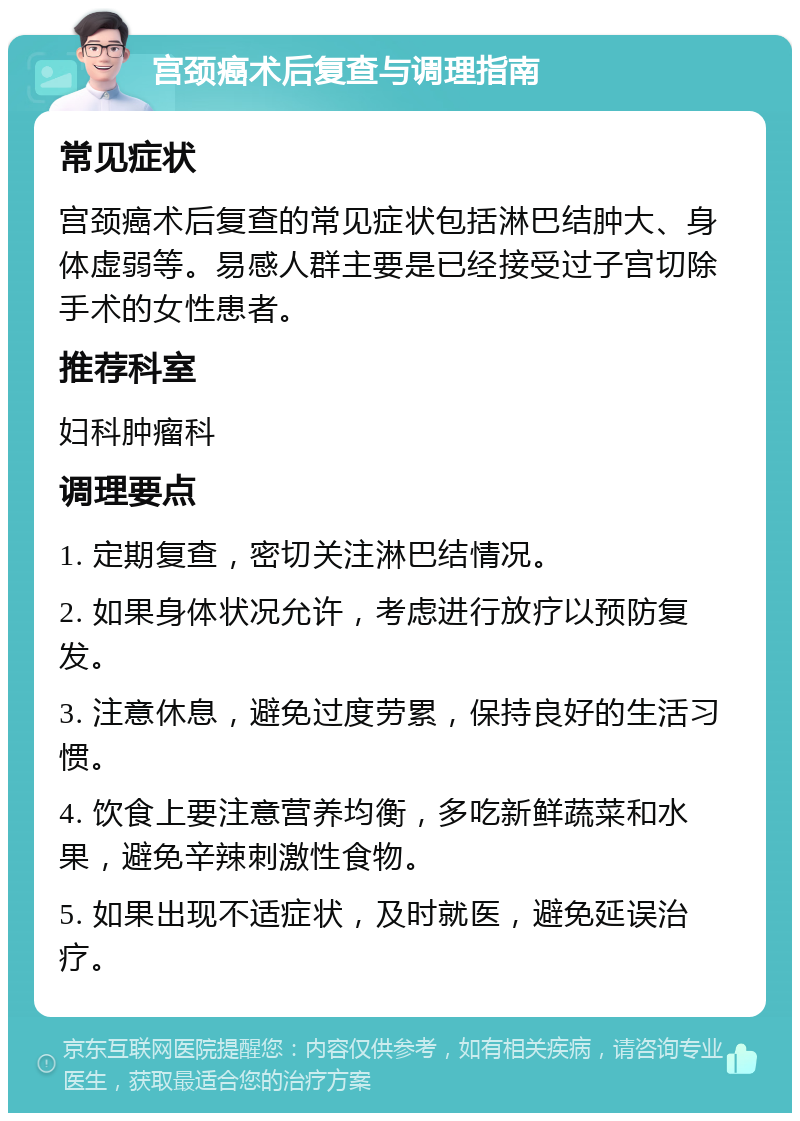 宫颈癌术后复查与调理指南 常见症状 宫颈癌术后复查的常见症状包括淋巴结肿大、身体虚弱等。易感人群主要是已经接受过子宫切除手术的女性患者。 推荐科室 妇科肿瘤科 调理要点 1. 定期复查，密切关注淋巴结情况。 2. 如果身体状况允许，考虑进行放疗以预防复发。 3. 注意休息，避免过度劳累，保持良好的生活习惯。 4. 饮食上要注意营养均衡，多吃新鲜蔬菜和水果，避免辛辣刺激性食物。 5. 如果出现不适症状，及时就医，避免延误治疗。