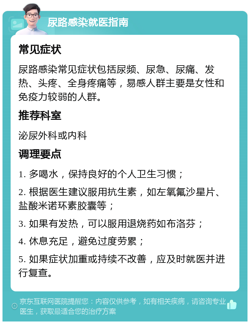 尿路感染就医指南 常见症状 尿路感染常见症状包括尿频、尿急、尿痛、发热、头疼、全身疼痛等，易感人群主要是女性和免疫力较弱的人群。 推荐科室 泌尿外科或内科 调理要点 1. 多喝水，保持良好的个人卫生习惯； 2. 根据医生建议服用抗生素，如左氧氟沙星片、盐酸米诺环素胶囊等； 3. 如果有发热，可以服用退烧药如布洛芬； 4. 休息充足，避免过度劳累； 5. 如果症状加重或持续不改善，应及时就医并进行复查。