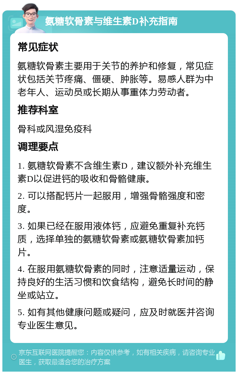 氨糖软骨素与维生素D补充指南 常见症状 氨糖软骨素主要用于关节的养护和修复，常见症状包括关节疼痛、僵硬、肿胀等。易感人群为中老年人、运动员或长期从事重体力劳动者。 推荐科室 骨科或风湿免疫科 调理要点 1. 氨糖软骨素不含维生素D，建议额外补充维生素D以促进钙的吸收和骨骼健康。 2. 可以搭配钙片一起服用，增强骨骼强度和密度。 3. 如果已经在服用液体钙，应避免重复补充钙质，选择单独的氨糖软骨素或氨糖软骨素加钙片。 4. 在服用氨糖软骨素的同时，注意适量运动，保持良好的生活习惯和饮食结构，避免长时间的静坐或站立。 5. 如有其他健康问题或疑问，应及时就医并咨询专业医生意见。