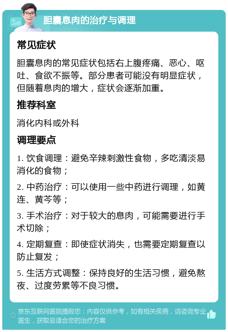 胆囊息肉的治疗与调理 常见症状 胆囊息肉的常见症状包括右上腹疼痛、恶心、呕吐、食欲不振等。部分患者可能没有明显症状，但随着息肉的增大，症状会逐渐加重。 推荐科室 消化内科或外科 调理要点 1. 饮食调理：避免辛辣刺激性食物，多吃清淡易消化的食物； 2. 中药治疗：可以使用一些中药进行调理，如黄连、黄芩等； 3. 手术治疗：对于较大的息肉，可能需要进行手术切除； 4. 定期复查：即使症状消失，也需要定期复查以防止复发； 5. 生活方式调整：保持良好的生活习惯，避免熬夜、过度劳累等不良习惯。