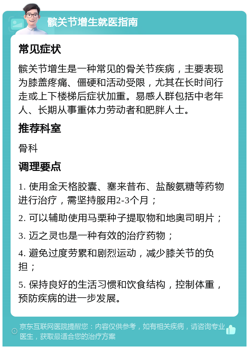 髌关节增生就医指南 常见症状 髌关节增生是一种常见的骨关节疾病，主要表现为膝盖疼痛、僵硬和活动受限，尤其在长时间行走或上下楼梯后症状加重。易感人群包括中老年人、长期从事重体力劳动者和肥胖人士。 推荐科室 骨科 调理要点 1. 使用金天格胶囊、塞来昔布、盐酸氨糖等药物进行治疗，需坚持服用2-3个月； 2. 可以辅助使用马栗种子提取物和地奥司明片； 3. 迈之灵也是一种有效的治疗药物； 4. 避免过度劳累和剧烈运动，减少膝关节的负担； 5. 保持良好的生活习惯和饮食结构，控制体重，预防疾病的进一步发展。