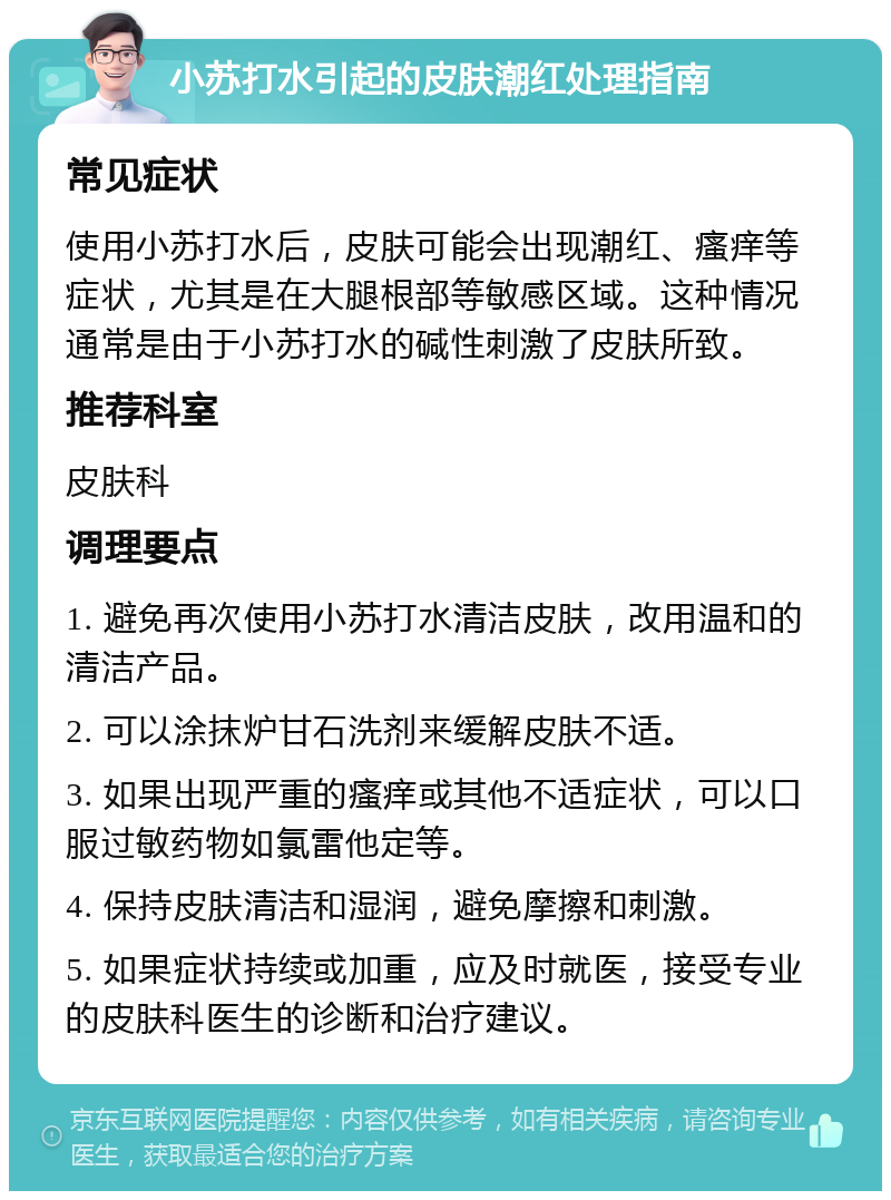 小苏打水引起的皮肤潮红处理指南 常见症状 使用小苏打水后，皮肤可能会出现潮红、瘙痒等症状，尤其是在大腿根部等敏感区域。这种情况通常是由于小苏打水的碱性刺激了皮肤所致。 推荐科室 皮肤科 调理要点 1. 避免再次使用小苏打水清洁皮肤，改用温和的清洁产品。 2. 可以涂抹炉甘石洗剂来缓解皮肤不适。 3. 如果出现严重的瘙痒或其他不适症状，可以口服过敏药物如氯雷他定等。 4. 保持皮肤清洁和湿润，避免摩擦和刺激。 5. 如果症状持续或加重，应及时就医，接受专业的皮肤科医生的诊断和治疗建议。