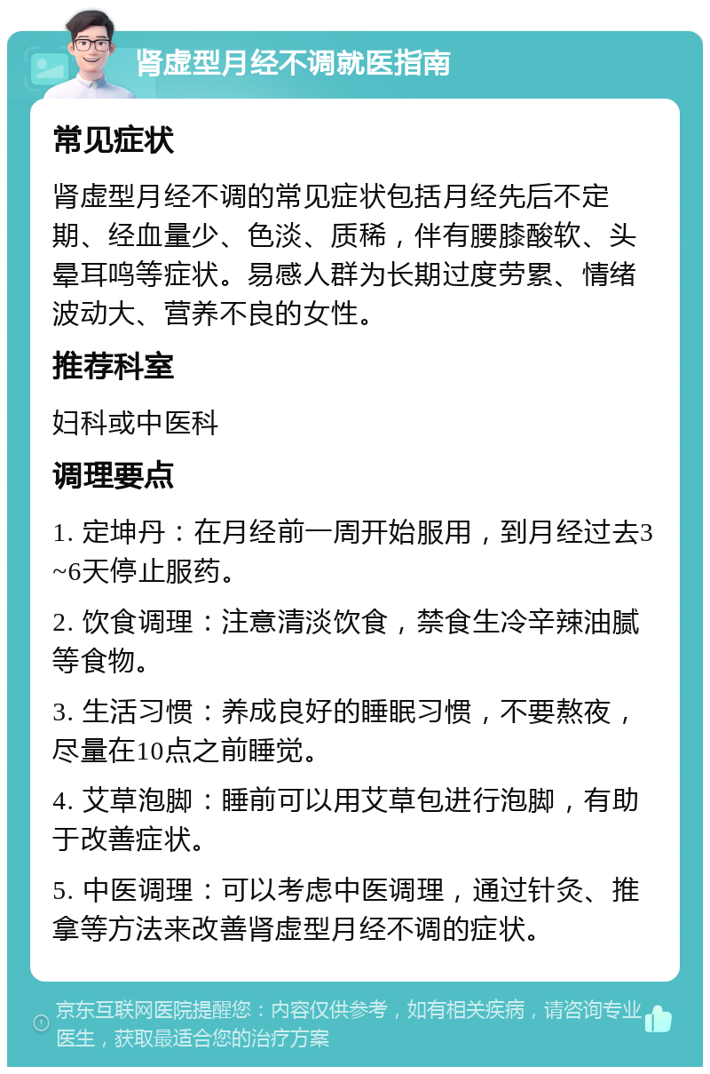 肾虚型月经不调就医指南 常见症状 肾虚型月经不调的常见症状包括月经先后不定期、经血量少、色淡、质稀，伴有腰膝酸软、头晕耳鸣等症状。易感人群为长期过度劳累、情绪波动大、营养不良的女性。 推荐科室 妇科或中医科 调理要点 1. 定坤丹：在月经前一周开始服用，到月经过去3~6天停止服药。 2. 饮食调理：注意清淡饮食，禁食生冷辛辣油腻等食物。 3. 生活习惯：养成良好的睡眠习惯，不要熬夜，尽量在10点之前睡觉。 4. 艾草泡脚：睡前可以用艾草包进行泡脚，有助于改善症状。 5. 中医调理：可以考虑中医调理，通过针灸、推拿等方法来改善肾虚型月经不调的症状。