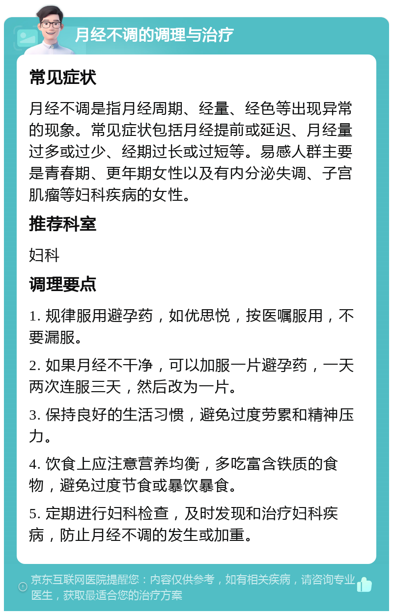 月经不调的调理与治疗 常见症状 月经不调是指月经周期、经量、经色等出现异常的现象。常见症状包括月经提前或延迟、月经量过多或过少、经期过长或过短等。易感人群主要是青春期、更年期女性以及有内分泌失调、子宫肌瘤等妇科疾病的女性。 推荐科室 妇科 调理要点 1. 规律服用避孕药，如优思悦，按医嘱服用，不要漏服。 2. 如果月经不干净，可以加服一片避孕药，一天两次连服三天，然后改为一片。 3. 保持良好的生活习惯，避免过度劳累和精神压力。 4. 饮食上应注意营养均衡，多吃富含铁质的食物，避免过度节食或暴饮暴食。 5. 定期进行妇科检查，及时发现和治疗妇科疾病，防止月经不调的发生或加重。