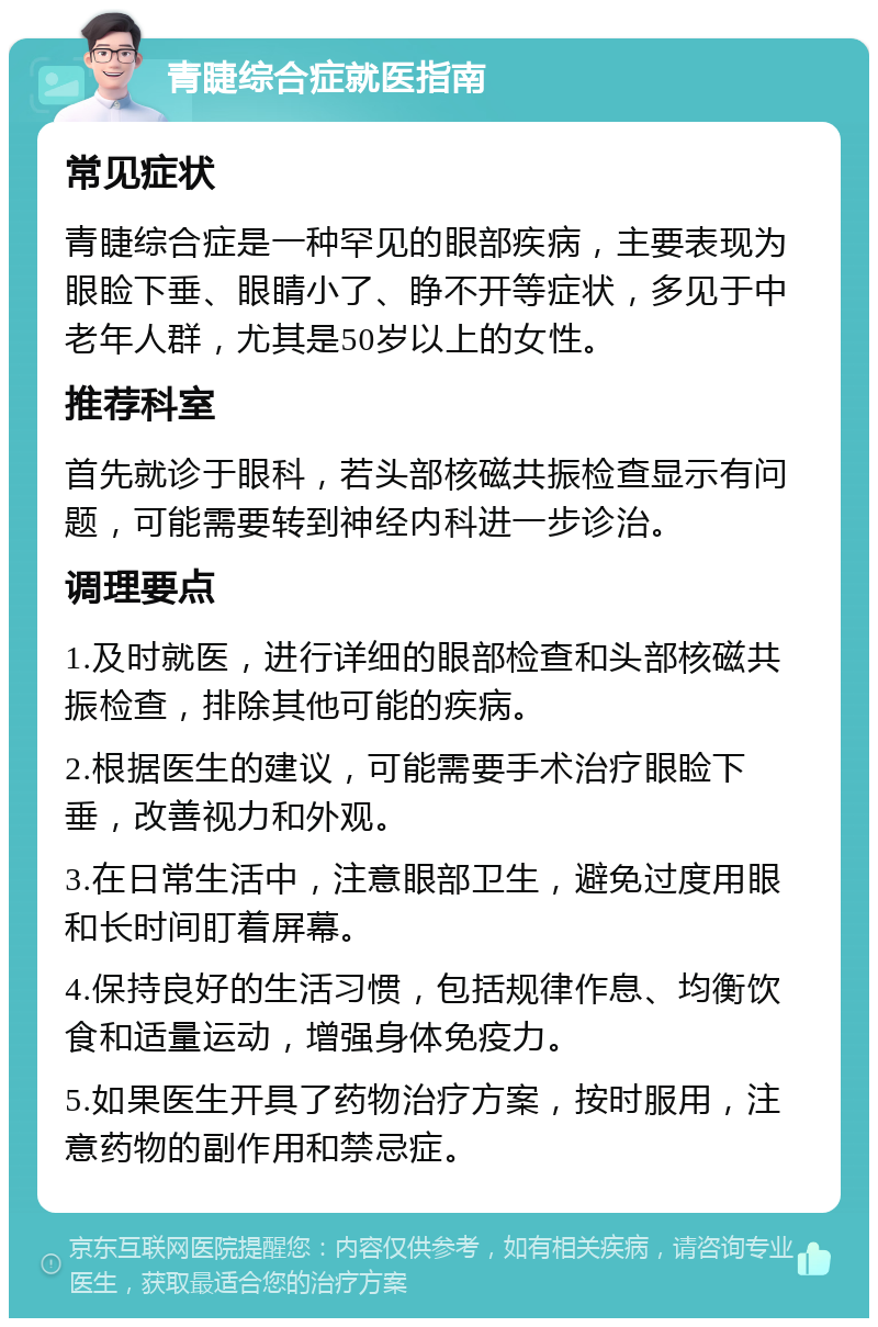 青睫综合症就医指南 常见症状 青睫综合症是一种罕见的眼部疾病，主要表现为眼睑下垂、眼睛小了、睁不开等症状，多见于中老年人群，尤其是50岁以上的女性。 推荐科室 首先就诊于眼科，若头部核磁共振检查显示有问题，可能需要转到神经内科进一步诊治。 调理要点 1.及时就医，进行详细的眼部检查和头部核磁共振检查，排除其他可能的疾病。 2.根据医生的建议，可能需要手术治疗眼睑下垂，改善视力和外观。 3.在日常生活中，注意眼部卫生，避免过度用眼和长时间盯着屏幕。 4.保持良好的生活习惯，包括规律作息、均衡饮食和适量运动，增强身体免疫力。 5.如果医生开具了药物治疗方案，按时服用，注意药物的副作用和禁忌症。