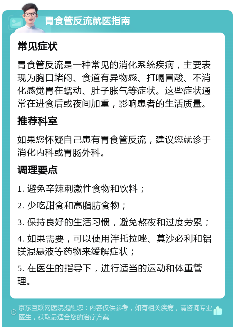 胃食管反流就医指南 常见症状 胃食管反流是一种常见的消化系统疾病，主要表现为胸口堵闷、食道有异物感、打嗝冒酸、不消化感觉胃在蠕动、肚子胀气等症状。这些症状通常在进食后或夜间加重，影响患者的生活质量。 推荐科室 如果您怀疑自己患有胃食管反流，建议您就诊于消化内科或胃肠外科。 调理要点 1. 避免辛辣刺激性食物和饮料； 2. 少吃甜食和高脂肪食物； 3. 保持良好的生活习惯，避免熬夜和过度劳累； 4. 如果需要，可以使用泮托拉唑、莫沙必利和铝镁混悬液等药物来缓解症状； 5. 在医生的指导下，进行适当的运动和体重管理。