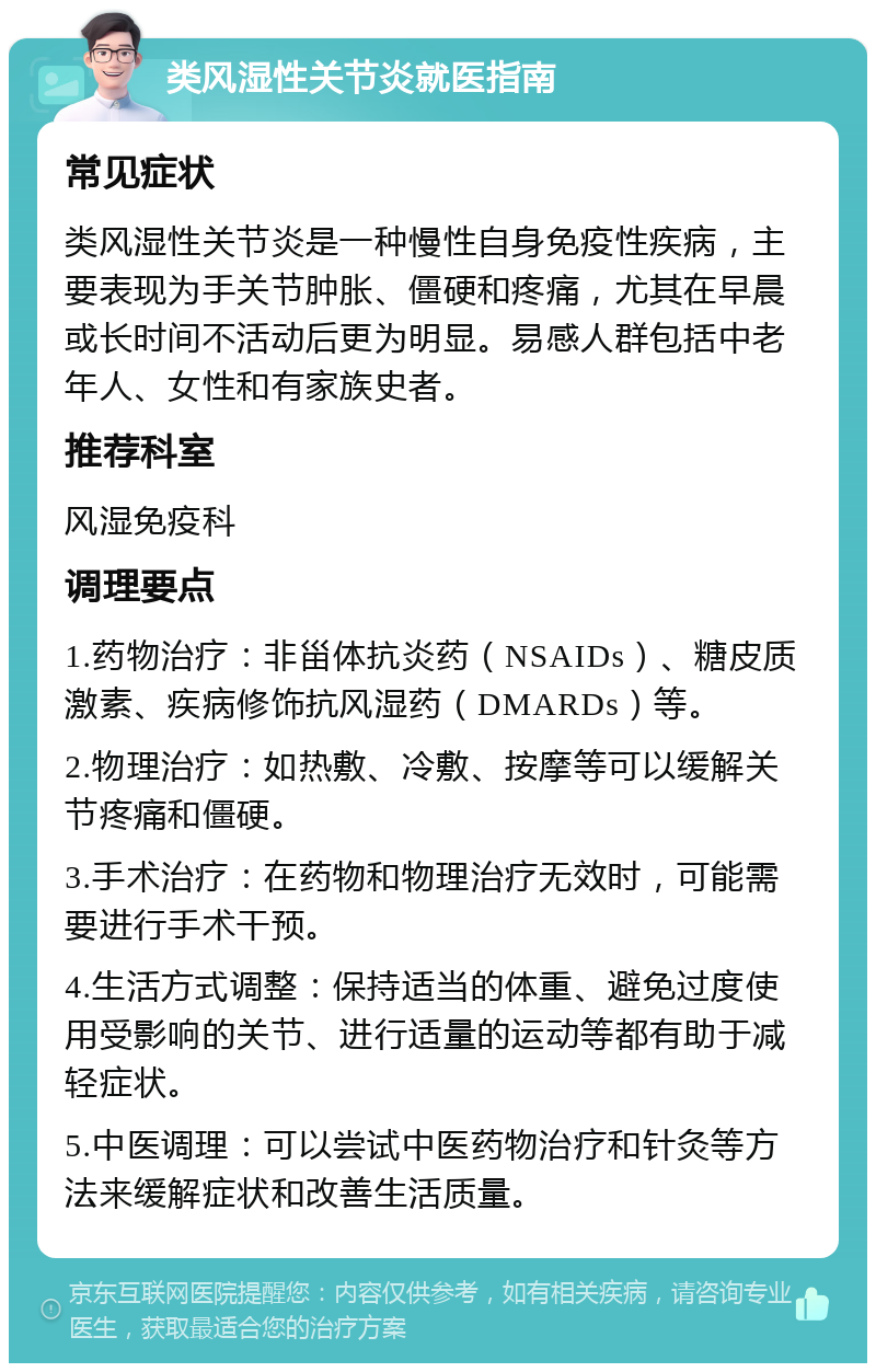 类风湿性关节炎就医指南 常见症状 类风湿性关节炎是一种慢性自身免疫性疾病，主要表现为手关节肿胀、僵硬和疼痛，尤其在早晨或长时间不活动后更为明显。易感人群包括中老年人、女性和有家族史者。 推荐科室 风湿免疫科 调理要点 1.药物治疗：非甾体抗炎药（NSAIDs）、糖皮质激素、疾病修饰抗风湿药（DMARDs）等。 2.物理治疗：如热敷、冷敷、按摩等可以缓解关节疼痛和僵硬。 3.手术治疗：在药物和物理治疗无效时，可能需要进行手术干预。 4.生活方式调整：保持适当的体重、避免过度使用受影响的关节、进行适量的运动等都有助于减轻症状。 5.中医调理：可以尝试中医药物治疗和针灸等方法来缓解症状和改善生活质量。