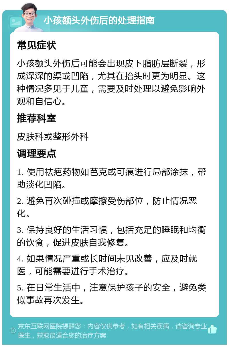 小孩额头外伤后的处理指南 常见症状 小孩额头外伤后可能会出现皮下脂肪层断裂，形成深深的渠或凹陷，尤其在抬头时更为明显。这种情况多见于儿童，需要及时处理以避免影响外观和自信心。 推荐科室 皮肤科或整形外科 调理要点 1. 使用祛疤药物如芭克或可痕进行局部涂抹，帮助淡化凹陷。 2. 避免再次碰撞或摩擦受伤部位，防止情况恶化。 3. 保持良好的生活习惯，包括充足的睡眠和均衡的饮食，促进皮肤自我修复。 4. 如果情况严重或长时间未见改善，应及时就医，可能需要进行手术治疗。 5. 在日常生活中，注意保护孩子的安全，避免类似事故再次发生。