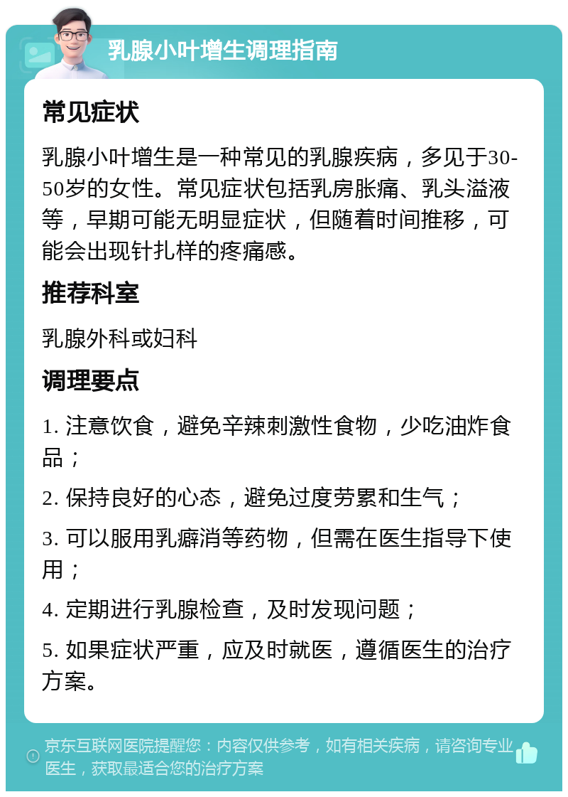 乳腺小叶增生调理指南 常见症状 乳腺小叶增生是一种常见的乳腺疾病，多见于30-50岁的女性。常见症状包括乳房胀痛、乳头溢液等，早期可能无明显症状，但随着时间推移，可能会出现针扎样的疼痛感。 推荐科室 乳腺外科或妇科 调理要点 1. 注意饮食，避免辛辣刺激性食物，少吃油炸食品； 2. 保持良好的心态，避免过度劳累和生气； 3. 可以服用乳癖消等药物，但需在医生指导下使用； 4. 定期进行乳腺检查，及时发现问题； 5. 如果症状严重，应及时就医，遵循医生的治疗方案。