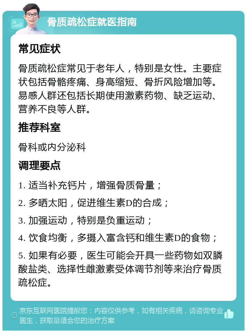 骨质疏松症就医指南 常见症状 骨质疏松症常见于老年人，特别是女性。主要症状包括骨骼疼痛、身高缩短、骨折风险增加等。易感人群还包括长期使用激素药物、缺乏运动、营养不良等人群。 推荐科室 骨科或内分泌科 调理要点 1. 适当补充钙片，增强骨质骨量； 2. 多晒太阳，促进维生素D的合成； 3. 加强运动，特别是负重运动； 4. 饮食均衡，多摄入富含钙和维生素D的食物； 5. 如果有必要，医生可能会开具一些药物如双膦酸盐类、选择性雌激素受体调节剂等来治疗骨质疏松症。