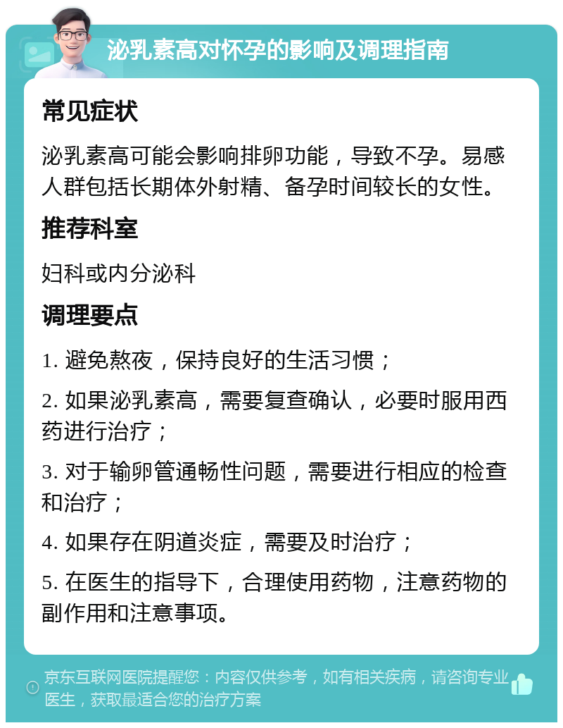 泌乳素高对怀孕的影响及调理指南 常见症状 泌乳素高可能会影响排卵功能，导致不孕。易感人群包括长期体外射精、备孕时间较长的女性。 推荐科室 妇科或内分泌科 调理要点 1. 避免熬夜，保持良好的生活习惯； 2. 如果泌乳素高，需要复查确认，必要时服用西药进行治疗； 3. 对于输卵管通畅性问题，需要进行相应的检查和治疗； 4. 如果存在阴道炎症，需要及时治疗； 5. 在医生的指导下，合理使用药物，注意药物的副作用和注意事项。