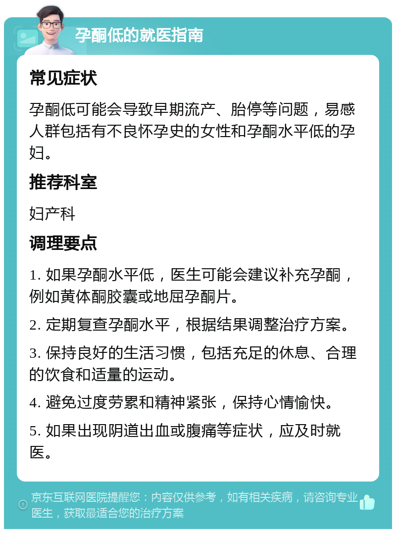 孕酮低的就医指南 常见症状 孕酮低可能会导致早期流产、胎停等问题，易感人群包括有不良怀孕史的女性和孕酮水平低的孕妇。 推荐科室 妇产科 调理要点 1. 如果孕酮水平低，医生可能会建议补充孕酮，例如黄体酮胶囊或地屈孕酮片。 2. 定期复查孕酮水平，根据结果调整治疗方案。 3. 保持良好的生活习惯，包括充足的休息、合理的饮食和适量的运动。 4. 避免过度劳累和精神紧张，保持心情愉快。 5. 如果出现阴道出血或腹痛等症状，应及时就医。