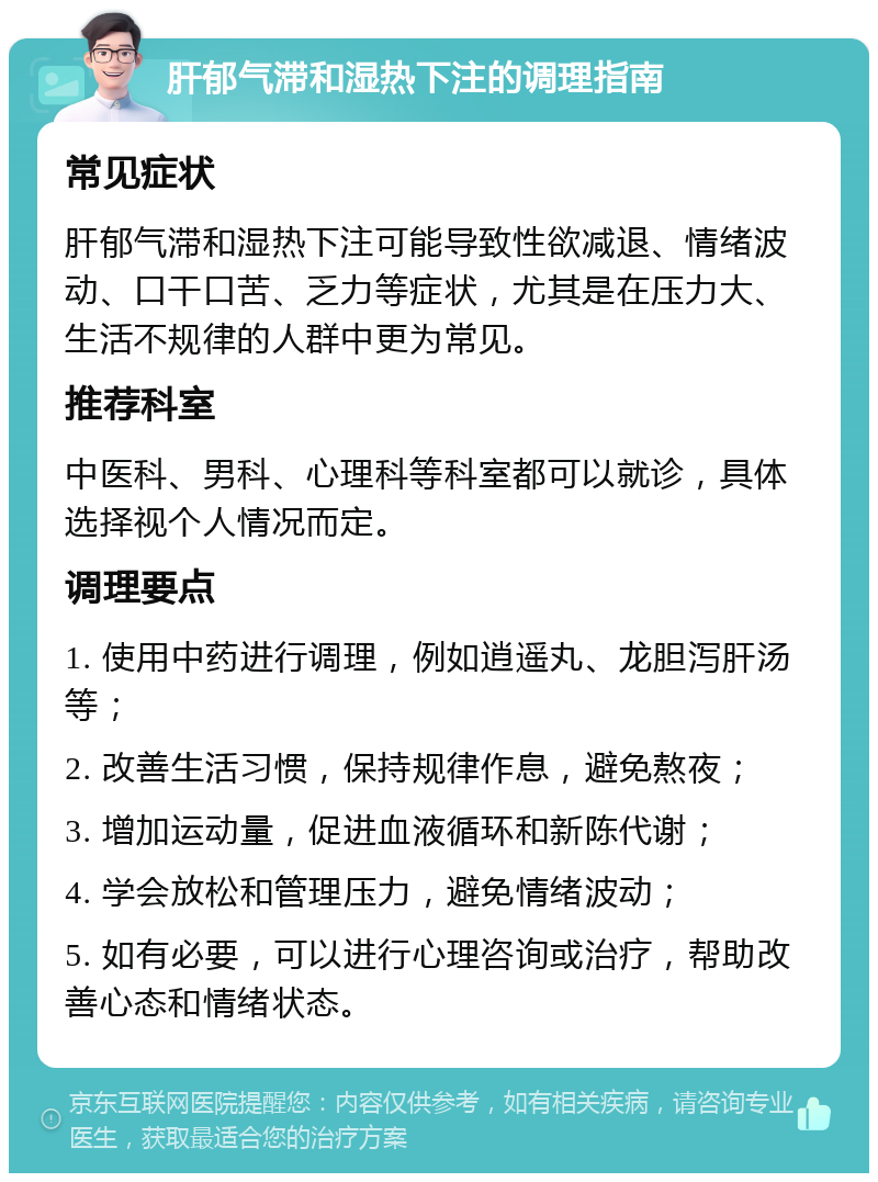 肝郁气滞和湿热下注的调理指南 常见症状 肝郁气滞和湿热下注可能导致性欲减退、情绪波动、口干口苦、乏力等症状，尤其是在压力大、生活不规律的人群中更为常见。 推荐科室 中医科、男科、心理科等科室都可以就诊，具体选择视个人情况而定。 调理要点 1. 使用中药进行调理，例如逍遥丸、龙胆泻肝汤等； 2. 改善生活习惯，保持规律作息，避免熬夜； 3. 增加运动量，促进血液循环和新陈代谢； 4. 学会放松和管理压力，避免情绪波动； 5. 如有必要，可以进行心理咨询或治疗，帮助改善心态和情绪状态。