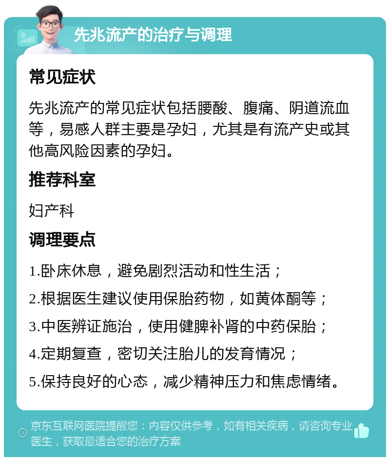 先兆流产的治疗与调理 常见症状 先兆流产的常见症状包括腰酸、腹痛、阴道流血等，易感人群主要是孕妇，尤其是有流产史或其他高风险因素的孕妇。 推荐科室 妇产科 调理要点 1.卧床休息，避免剧烈活动和性生活； 2.根据医生建议使用保胎药物，如黄体酮等； 3.中医辨证施治，使用健脾补肾的中药保胎； 4.定期复查，密切关注胎儿的发育情况； 5.保持良好的心态，减少精神压力和焦虑情绪。