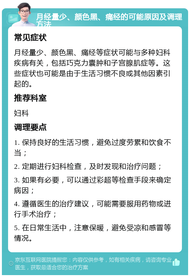 月经量少、颜色黑、痛经的可能原因及调理方法 常见症状 月经量少、颜色黑、痛经等症状可能与多种妇科疾病有关，包括巧克力囊肿和子宫腺肌症等。这些症状也可能是由于生活习惯不良或其他因素引起的。 推荐科室 妇科 调理要点 1. 保持良好的生活习惯，避免过度劳累和饮食不当； 2. 定期进行妇科检查，及时发现和治疗问题； 3. 如果有必要，可以通过彩超等检查手段来确定病因； 4. 遵循医生的治疗建议，可能需要服用药物或进行手术治疗； 5. 在日常生活中，注意保暖，避免受凉和感冒等情况。